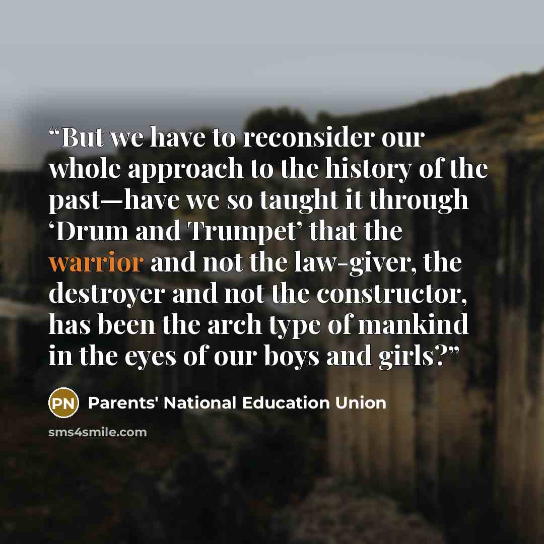 “But we have to reconsider our whole approach to the history of the past—have we so taught it through ‘Drum and Trumpet’ that the warrior and not the law-giver, the destroyer and not the constructor, has been the arch type of mankind in the eyes of our boys and girls?” quote by Parents' National Education Union