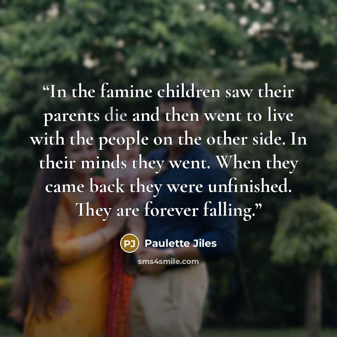 “In the famine children saw their parents die and then went to live with the people on the other side. In their minds they went. When they came back they were unfinished. They are forever falling.” quote by Paulette Jiles