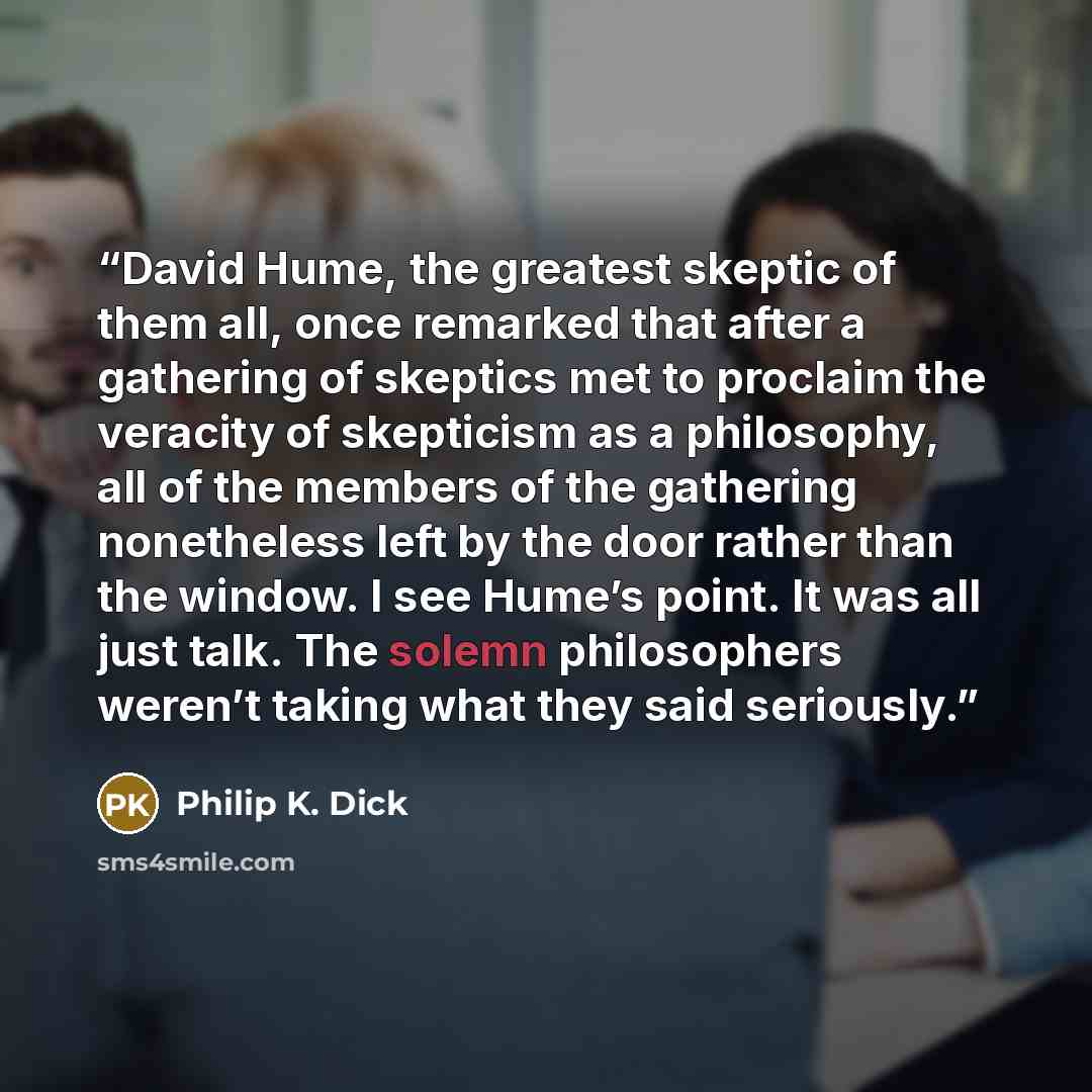 “David Hume, the great­est skep­tic of them all, once remarked that after a gath­er­ing of skep­tics met to pro­claim the verac­i­ty of skep­ti­cism as a phi­los­o­phy, all of the mem­bers of the gath­er­ing nonethe­less left by the door rather than the win­dow. I see Hume’s point. It was all just…” quote by Philip K. Dick