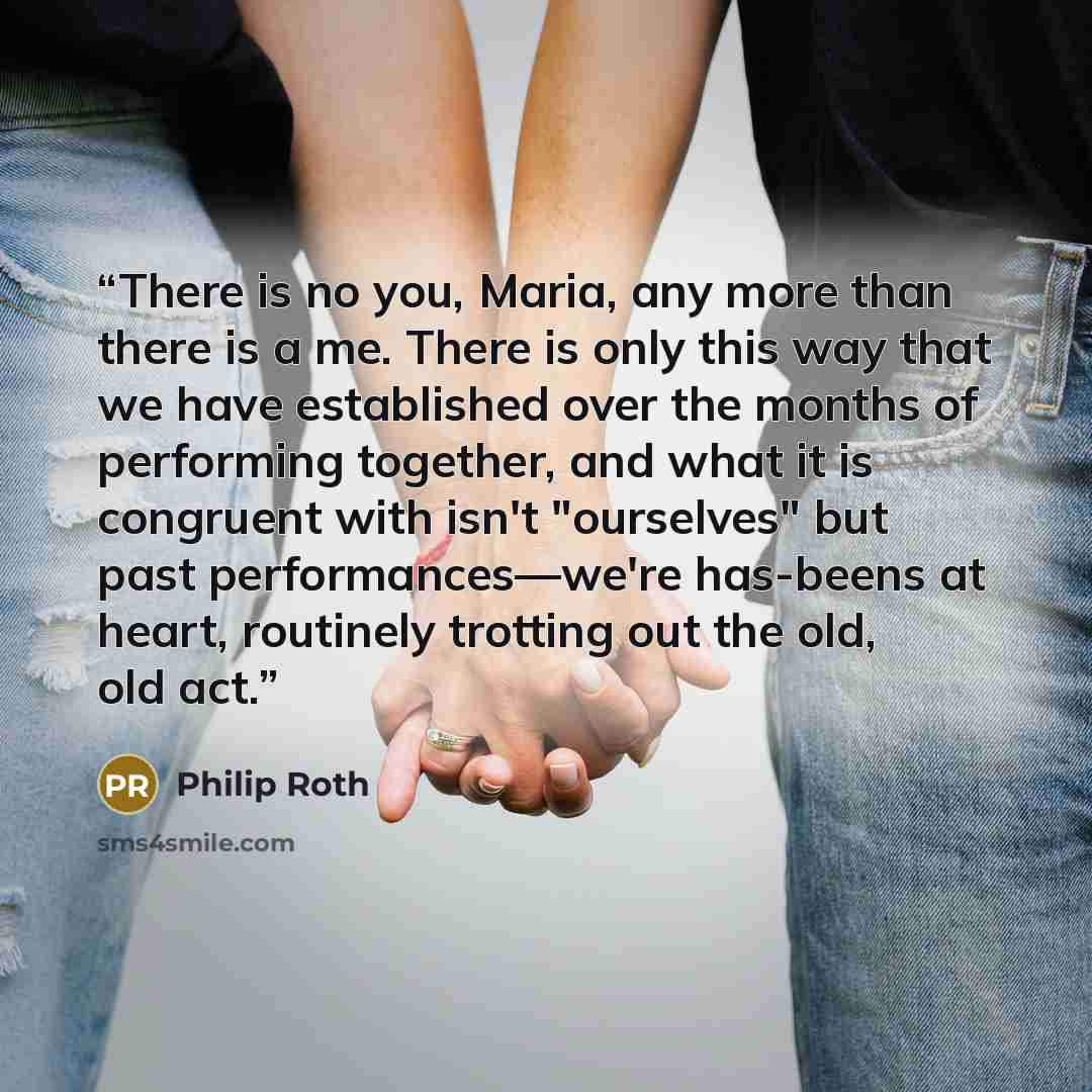 “There is no you, Maria, any more than there is a me. There is only this way that we have established over the months of performing together, and what it is congruent with isn't "ourselves" but past performances—we're has-beens at heart, routinely trotting out the old, old act.” quote by Philip Roth