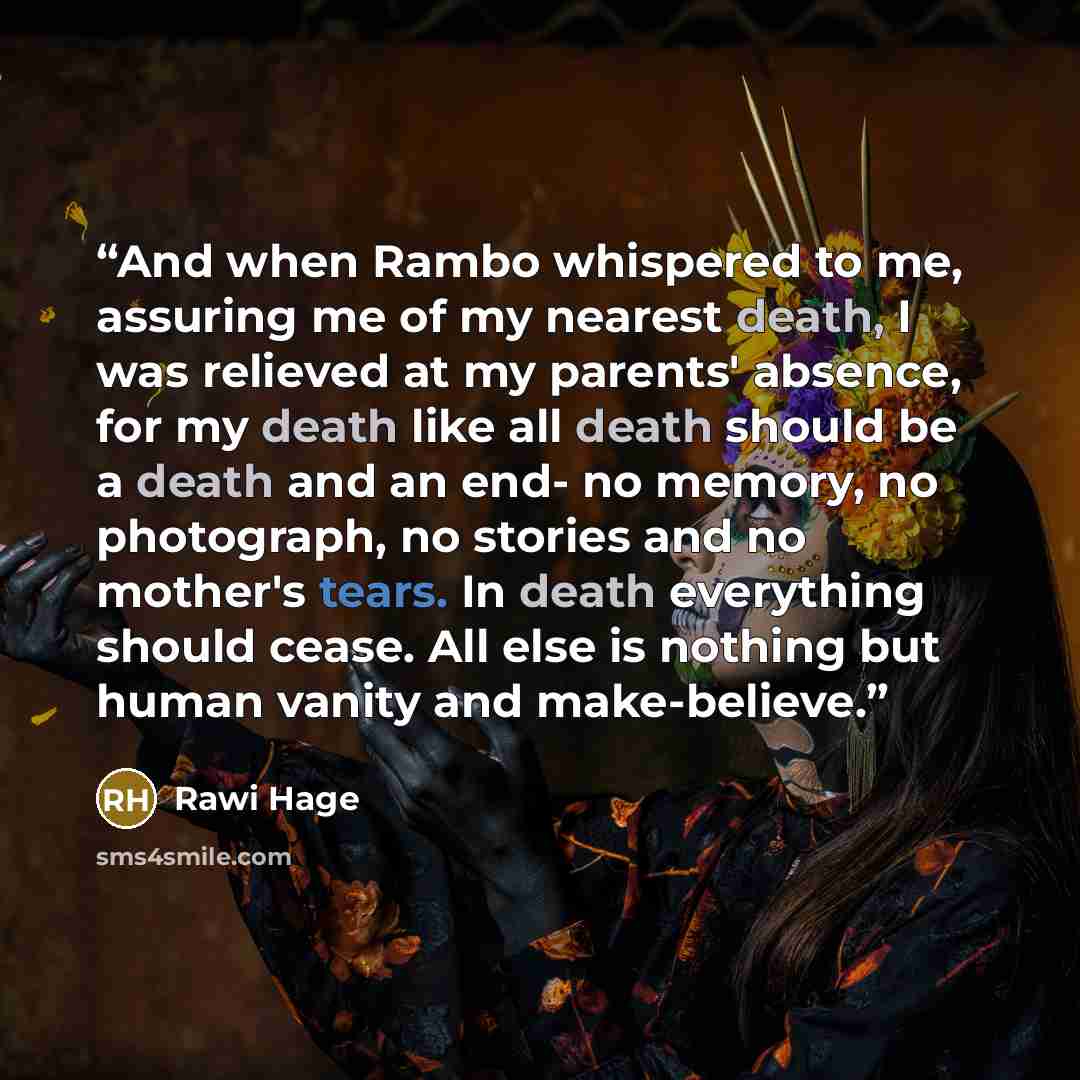 “And when Rambo whispered to me, assuring me of my nearest death, I was relieved at my parents' absence, for my death like all death should be a death and an end- no memory, no photograph, no stories and no mother's tears. In death everything should cease. All else is nothing but human vanity and…” quote by Rawi Hage
