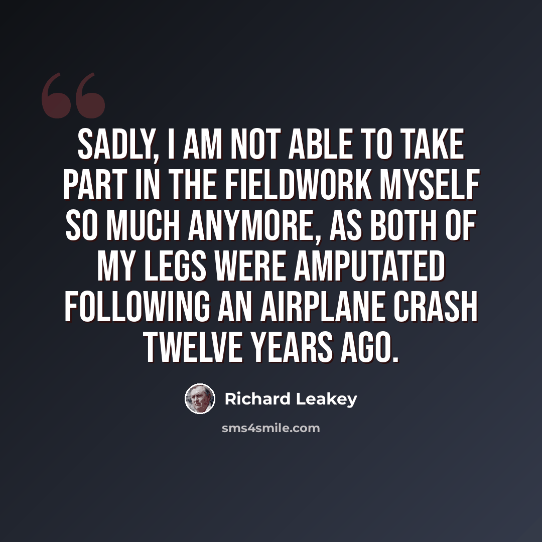 “Sadly, I am not able to take part in the fieldwork myself so much anymore, as both of my legs were amputated following an airplane crash twelve years ago.” quote by Richard Leakey