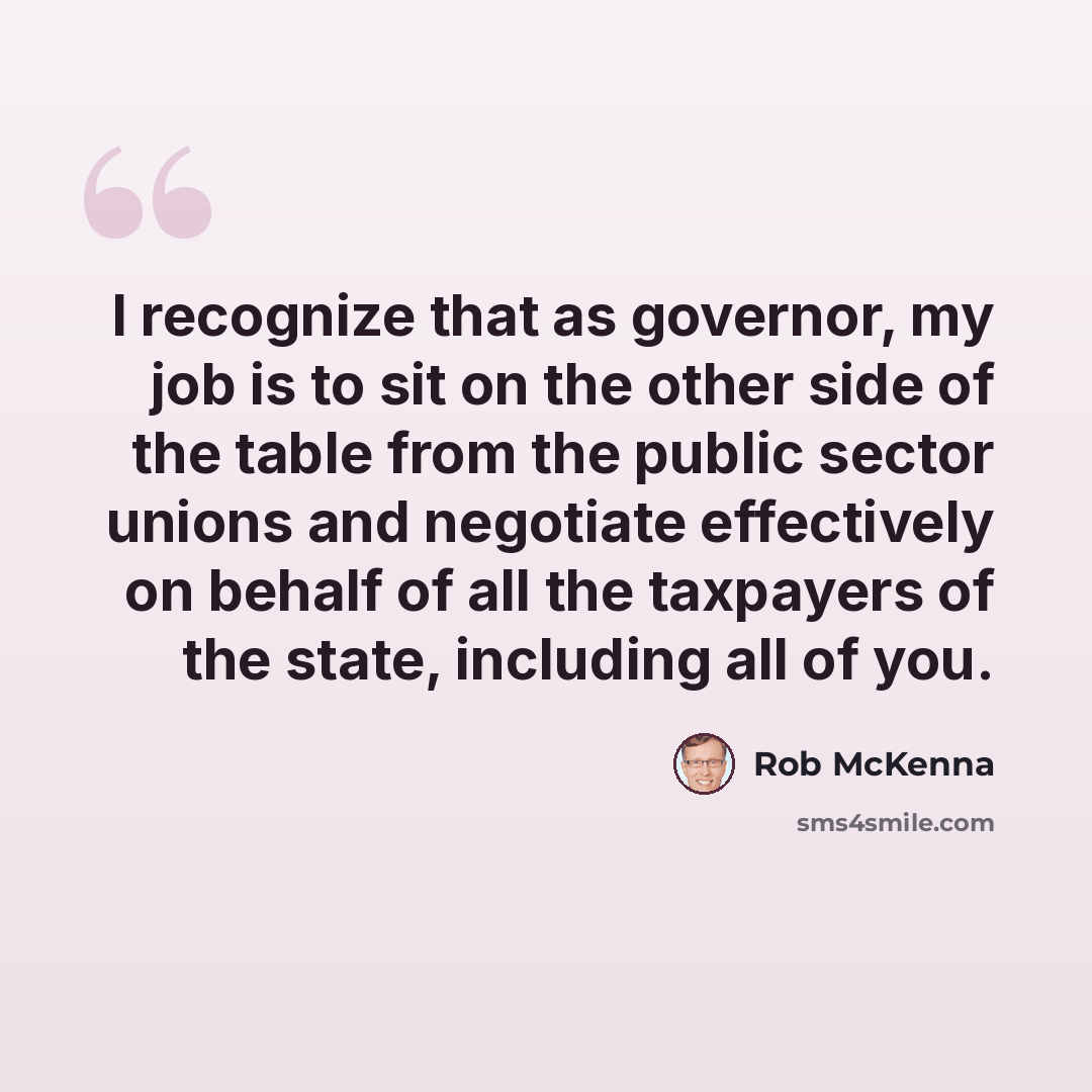 “I recognize that as governor, my job is to sit on the other side of the table from the public sector unions and negotiate effectively on behalf of all the taxpayers of the state, including all of you.” quote by Rob McKenna