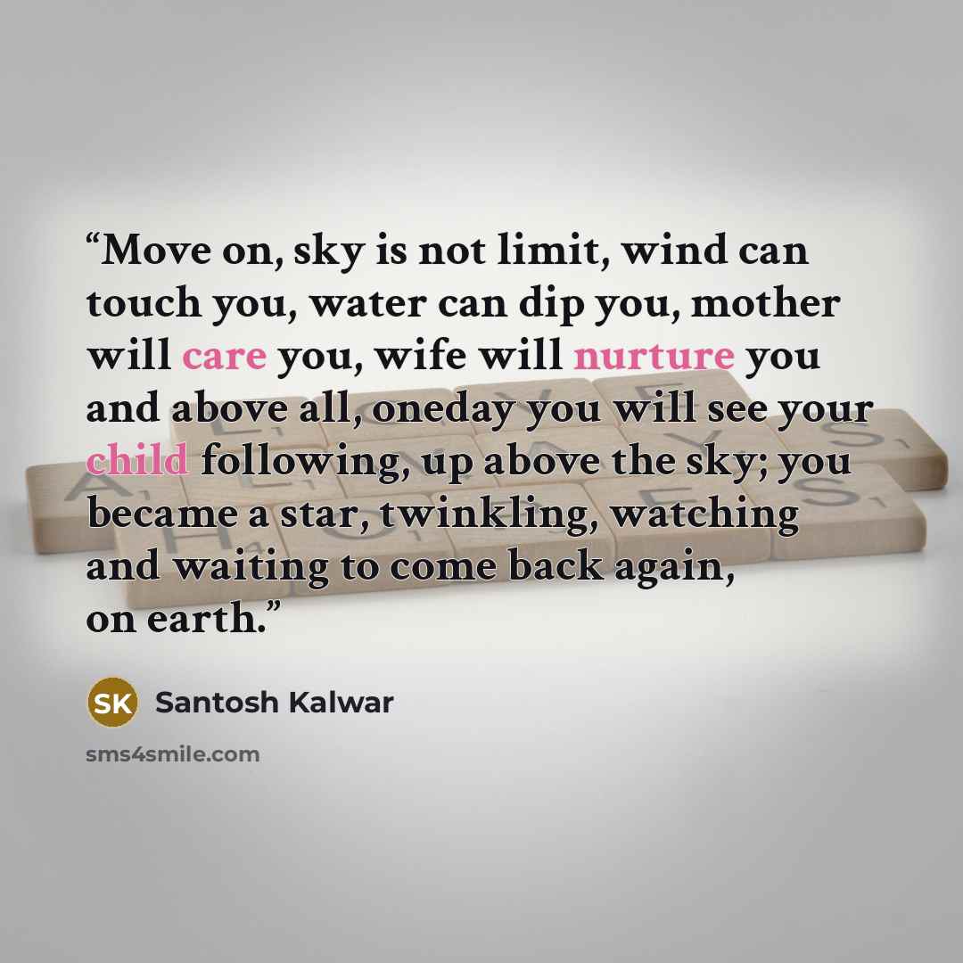 “Move on, sky is not limit, wind can touch you, water can dip you, mother will care you, wife will nurture you and above all, oneday you will see your child following, up above the sky; you became a star, twinkling, watching and waiting to come back again, on earth.” quote by Santosh Kalwar