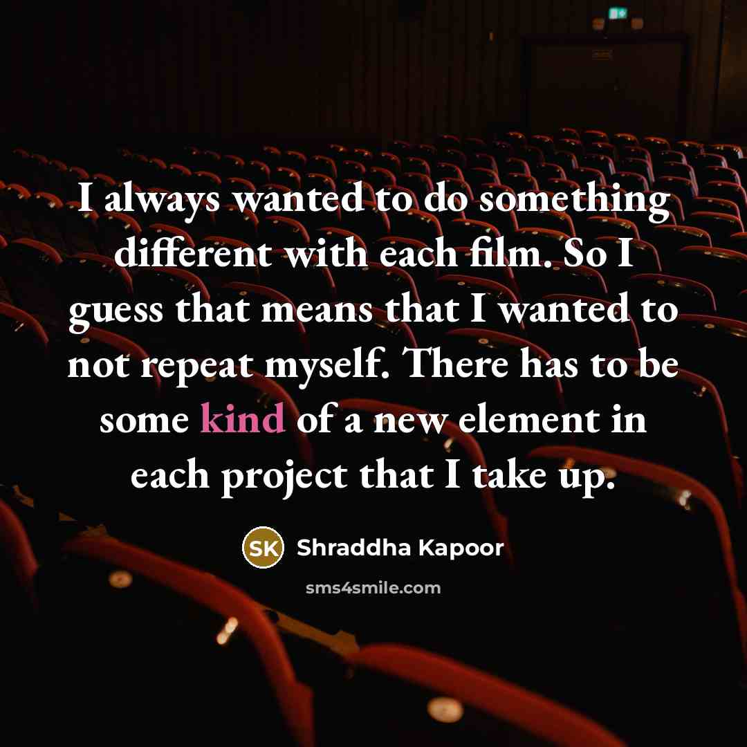 “I always wanted to do something different with each film. So I guess that means that I wanted to not repeat myself. There has to be some kind of a new element in each project that I take up.” quote by Shraddha Kapoor