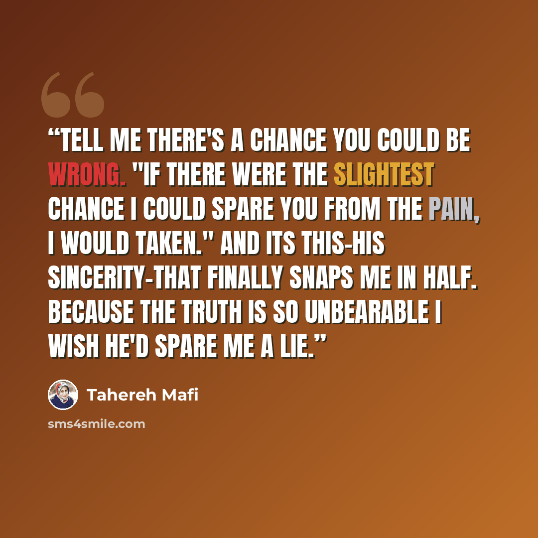 “Tell me there's a chance you could be wrong. "If there were the slightest chance i could spare you from the pain, I would taken." And its this-his sincerity-that finally snaps me in half. Because the truth is so unbearable I wish he'd spare me a lie.” quote by Tahereh Mafi