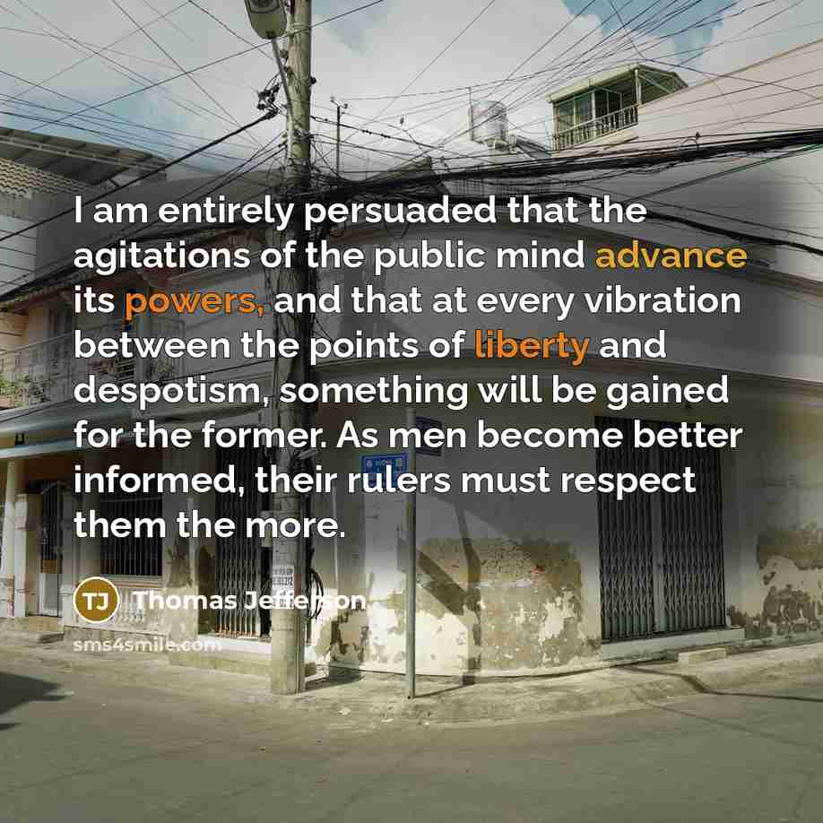 “I am entirely persuaded that the agitations of the public mind advance its powers, and that at every vibration between the points of liberty and despotism, something will be gained for the former. As men become better informed, their rulers must respect them the more.” quote by Thomas Jefferson