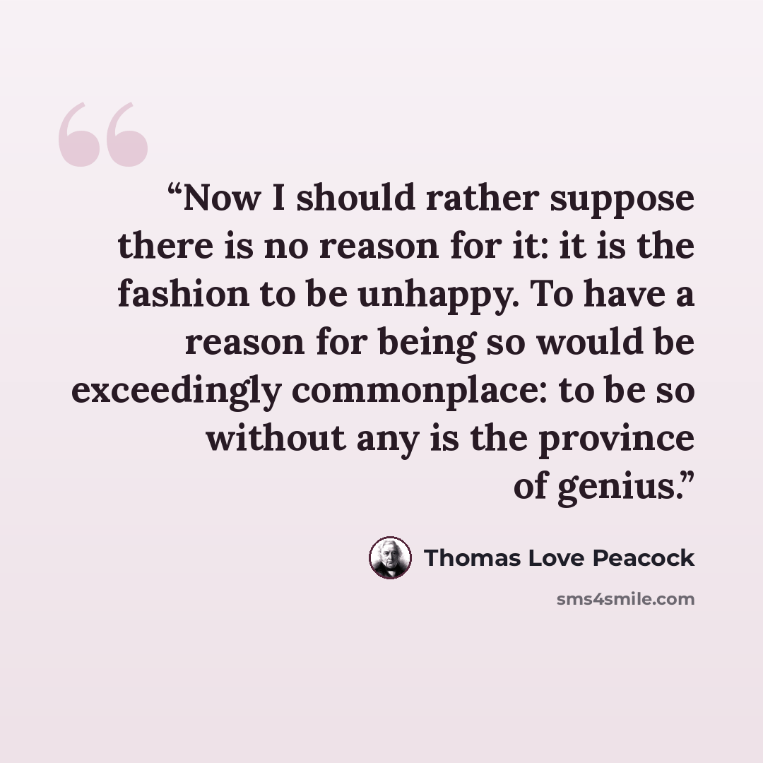 “Now I should rather suppose there is no reason for it: it is the fashion to be unhappy. To have a reason for being so would be exceedingly commonplace: to be so without any is the province of genius.” quote by Thomas Love Peacock