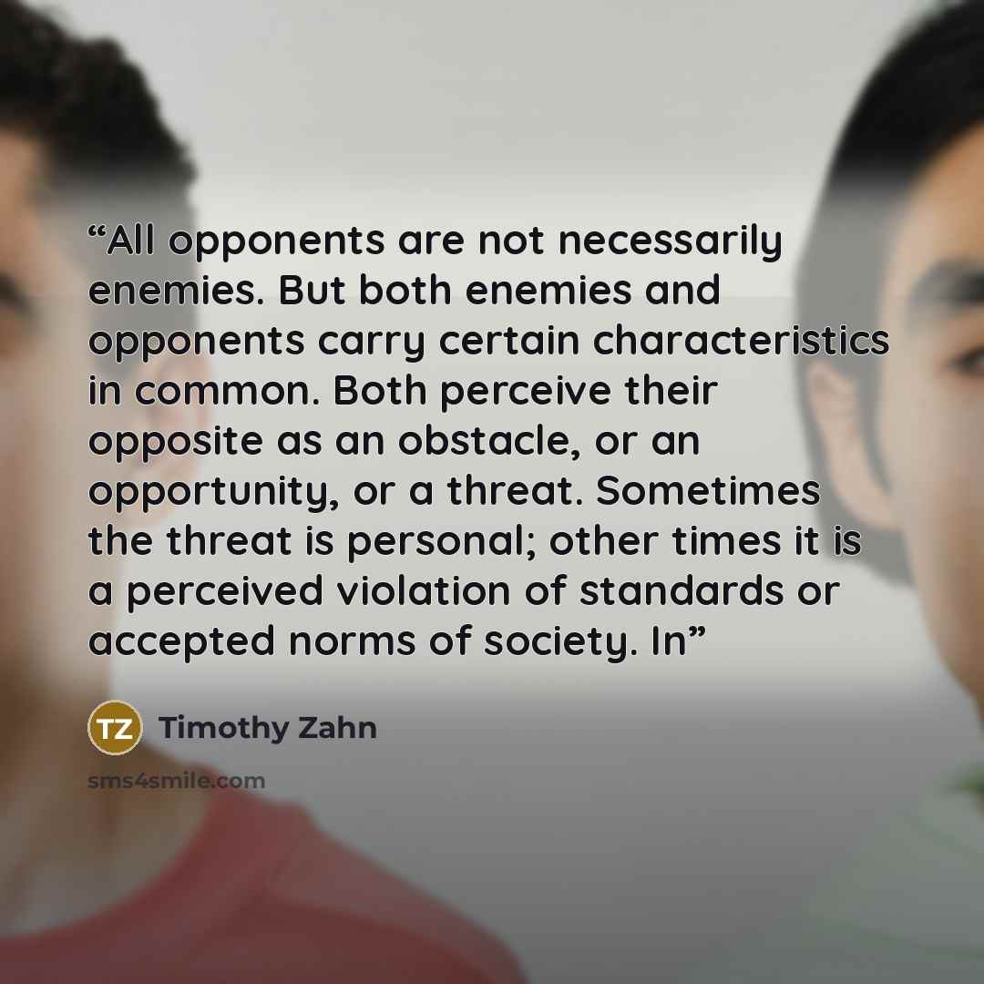 “All opponents are not necessarily enemies. But both enemies and opponents carry certain characteristics in common. Both perceive their opposite as an obstacle, or an opportunity, or a threat. Sometimes the threat is personal; other times it is a perceived violation of standards or accepted norms…” quote by Timothy Zahn