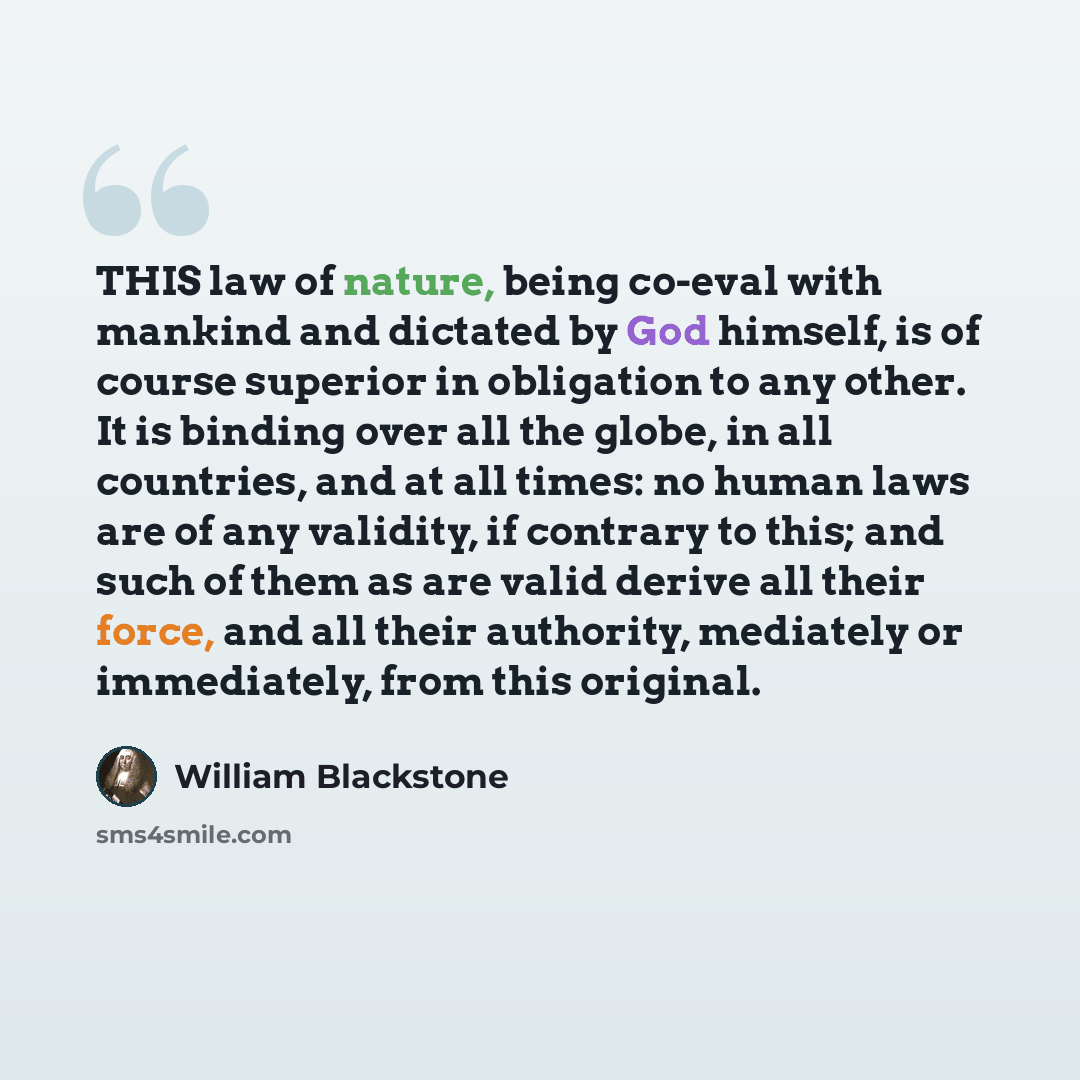 “THIS law of nature, being co-eval with mankind and dictated by God himself, is of course superior in obligation to any other. It is binding over all the globe, in all countries, and at all times: no human laws are of any validity, if contrary to this; and such of them as are valid derive all their…” quote by William Blackstone