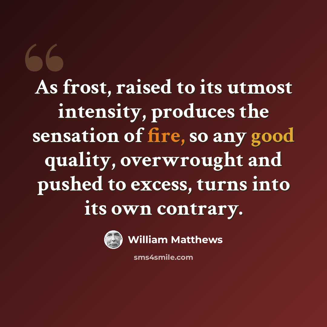 “As frost, raised to its utmost intensity, produces the sensation of fire, so any good quality, overwrought and pushed to excess, turns into its own contrary.” quote by William Matthews
