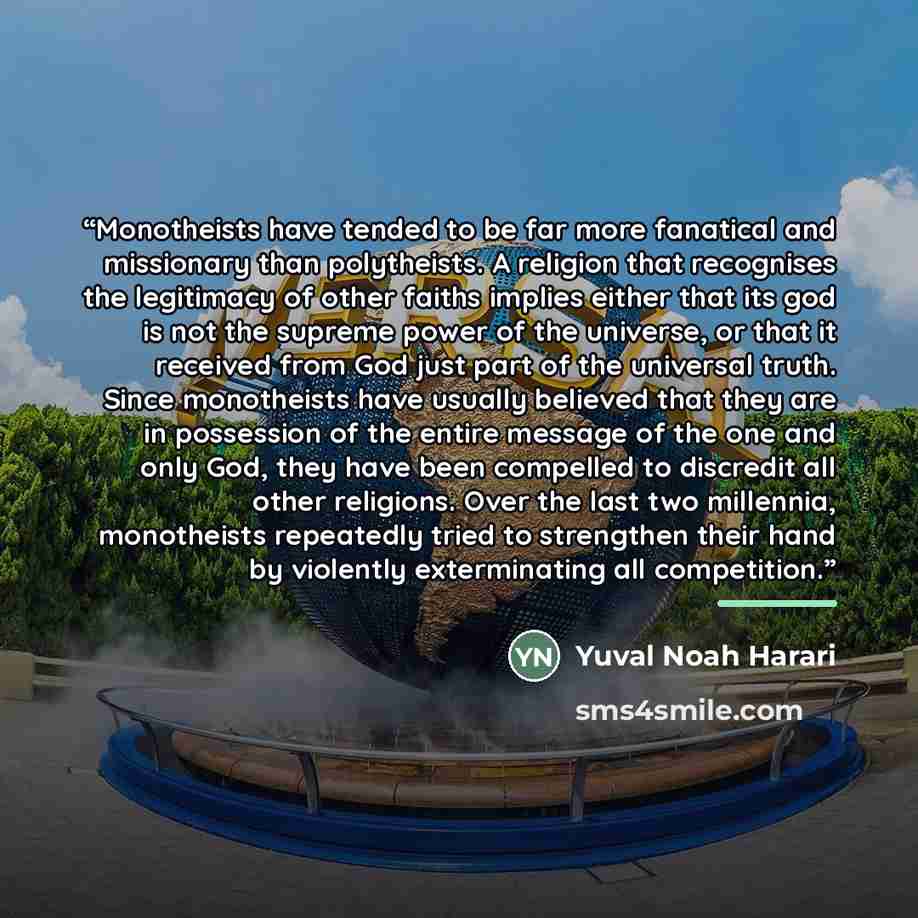 “Monotheists have tended to be far more fanatical and missionary than polytheists. A religion that recognises the legitimacy of other faiths implies either that its god is not the supreme power of the universe, or that it received from God just part of the universal truth. Since monotheists have…” quote by Yuval Noah Harari