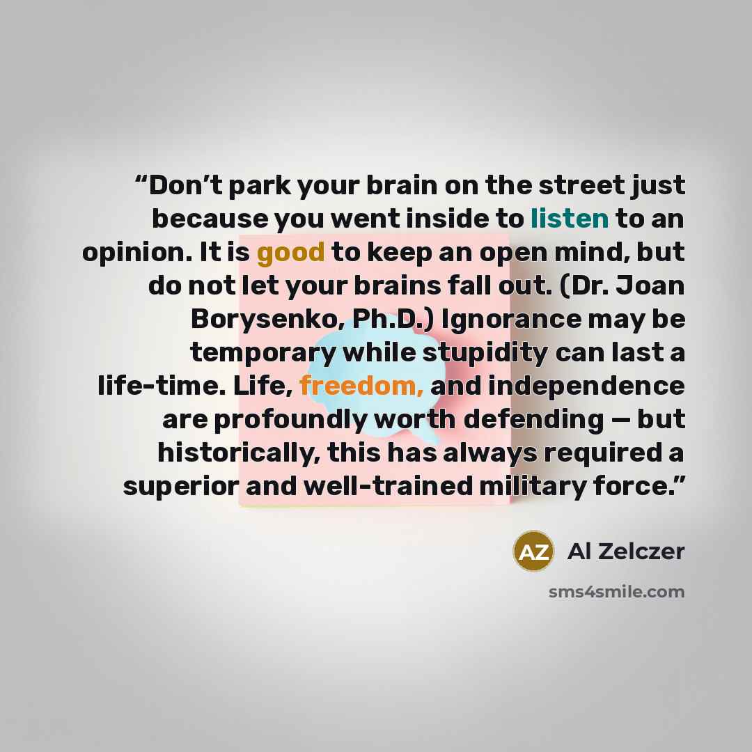 “Don’t park your brain on the street just because you went inside to listen to an opinion. It is good to keep an open mind, but do not let your brains fall out. (Dr. Joan Borysenko, Ph.D.) Ignorance may be temporary while stupidity can last a life-time. Life, freedom, and independence are…” quote by Al Zelczer