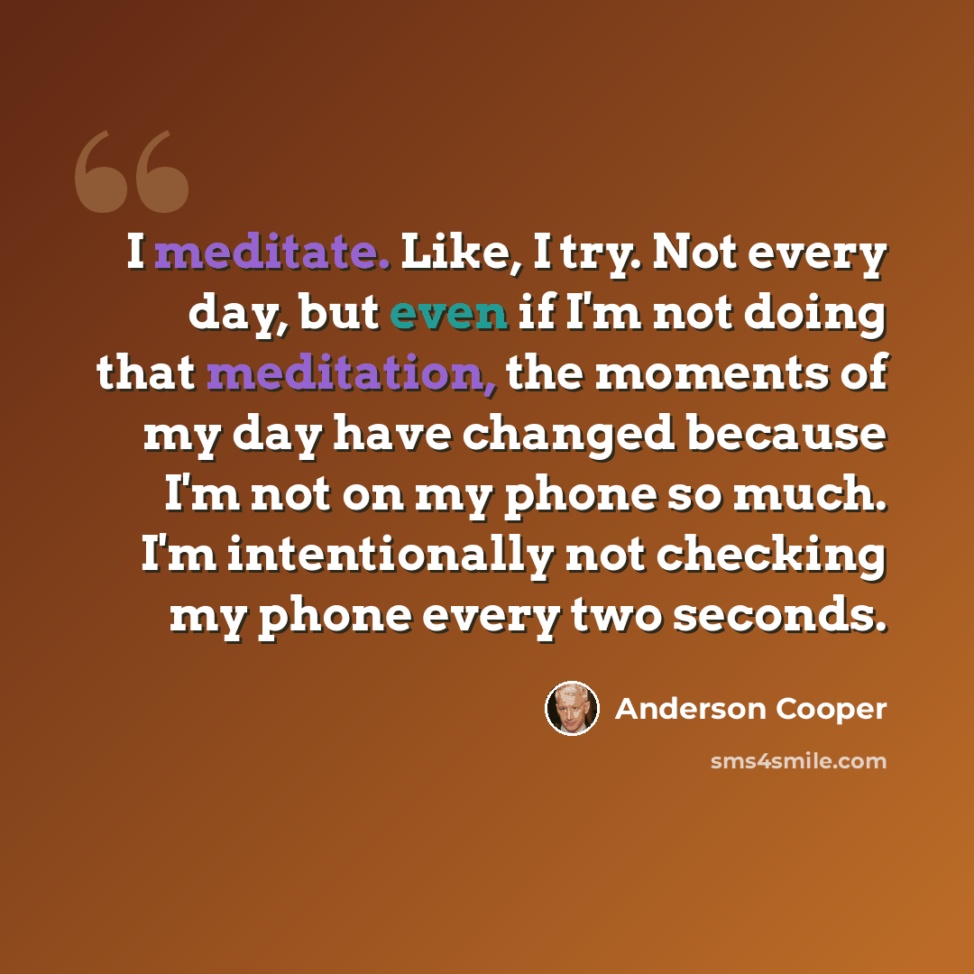“I meditate. Like, I try. Not every day, but even if I'm not doing that meditation, the moments of my day have changed because I'm not on my phone so much. I'm intentionally not checking my phone every two seconds.” quote by Anderson Cooper