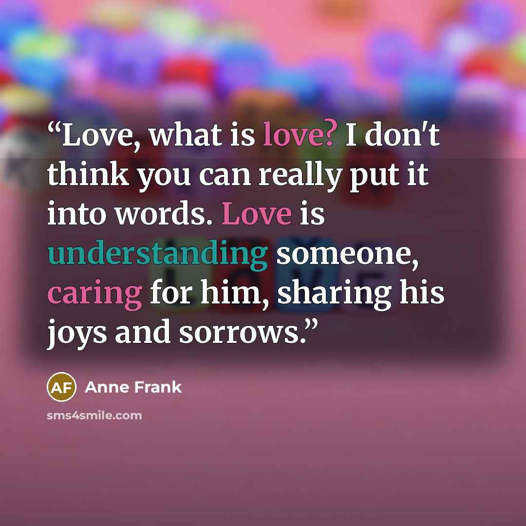 “Love, what is love? I don't think you can really put it into words. Love is understanding someone, caring for him, sharing his joys and sorrows.” quote by Anne Frank