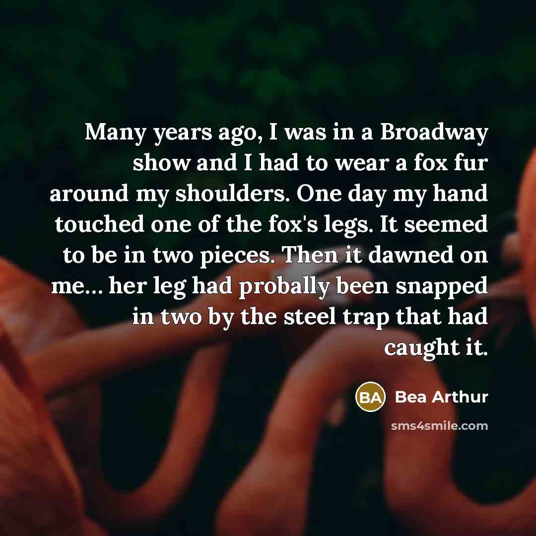“Many years ago, I was in a Broadway show and I had to wear a fox fur around my shoulders. One day my hand touched one of the fox's legs. It seemed to be in two pieces. Then it dawned on me… her leg had probally been snapped in two by the steel trap that had caught it.” quote by Bea Arthur