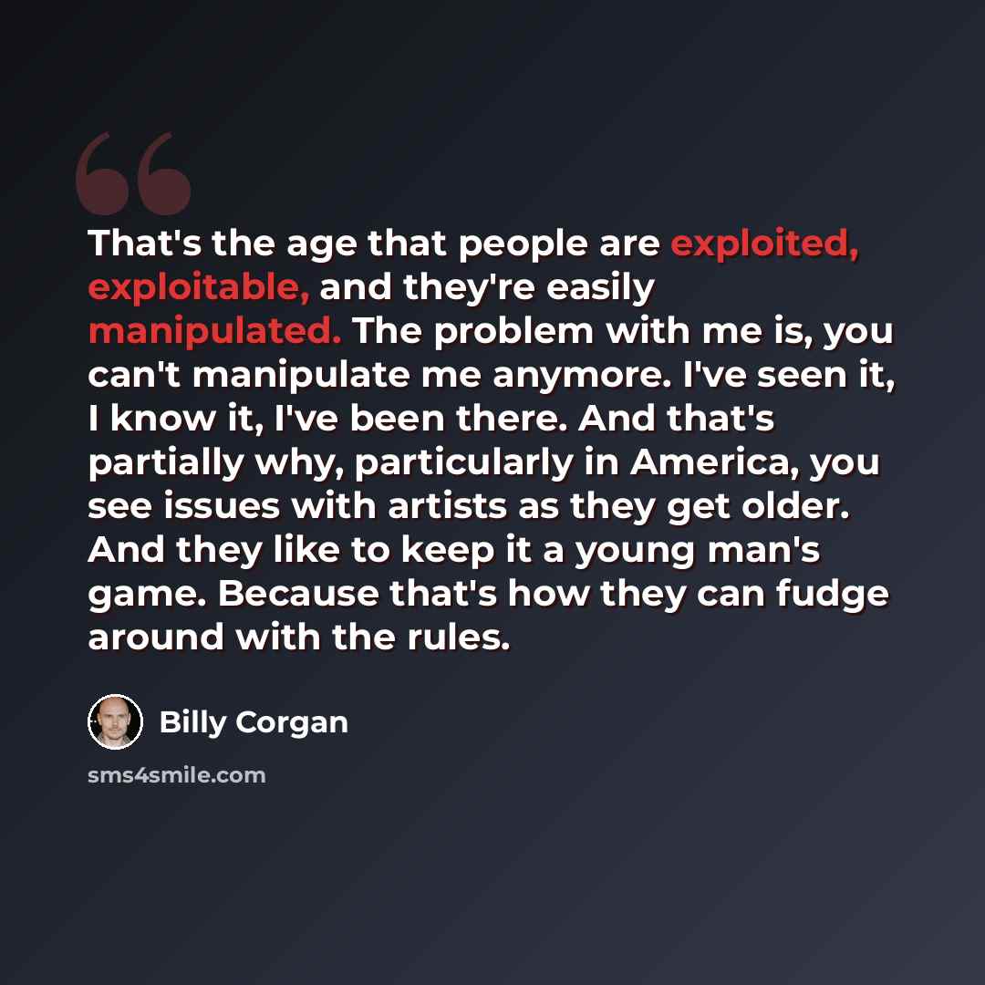 “That's the age that people are exploited, exploitable, and they're easily manipulated. The problem with me is, you can't manipulate me anymore. I've seen it, I know it, I've been there. And that's partially why, particularly in America, you see issues with artists as they get older. And they like…” quote by Billy Corgan