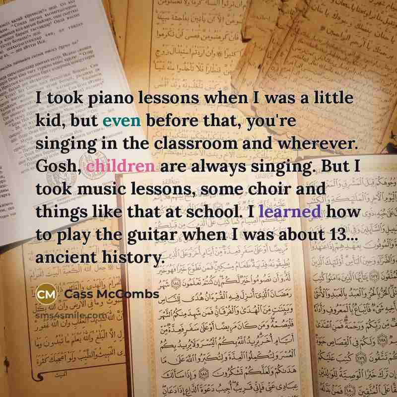 “I took piano lessons when I was a little kid, but even before that, you're singing in the classroom and wherever. Gosh, children are always singing. But I took music lessons, some choir and things like that at school. I learned how to play the guitar when I was about 13... ancient history.” quote by Cass McCombs