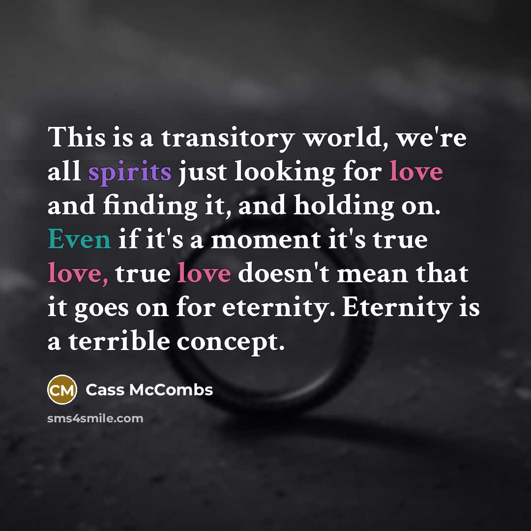 “This is a transitory world, we're all spirits just looking for love and finding it, and holding on. Even if it's a moment it's true love, true love doesn't mean that it goes on for eternity. Eternity is a terrible concept.” quote by Cass McCombs