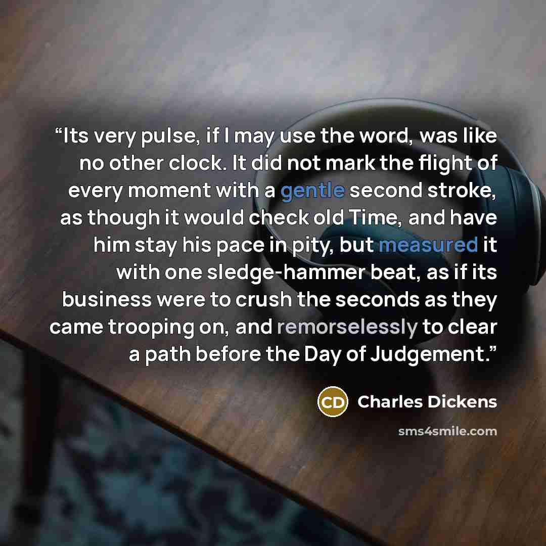 “Its very pulse, if I may use the word, was like no other clock. It did not mark the flight of every moment with a gentle second stroke, as though it would check old Time, and have him stay his pace in pity, but measured it with one sledge-hammer beat, as if its business were to crush the seconds…” quote by Charles Dickens