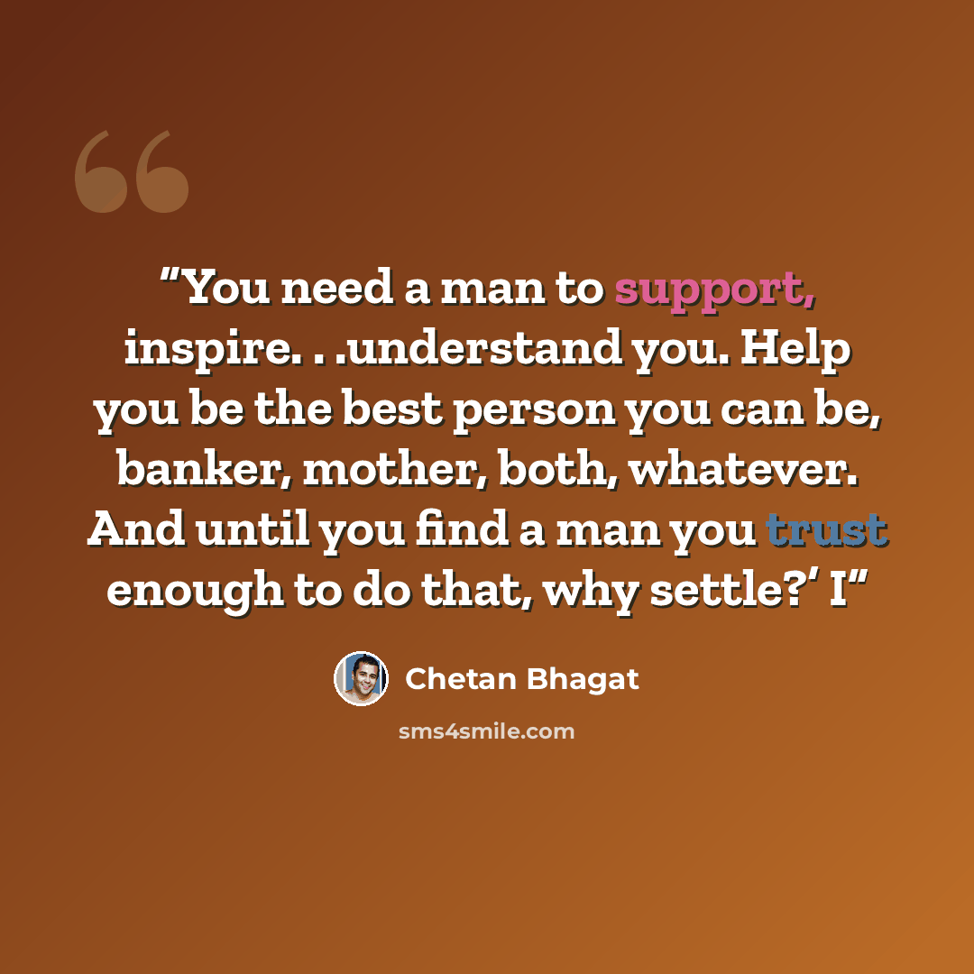 “You need a man to support, inspire. . .understand you. Help you be the best person you can be, banker, mother, both, whatever. And until you find a man you trust enough to do that, why settle?’ I” quote by Chetan Bhagat