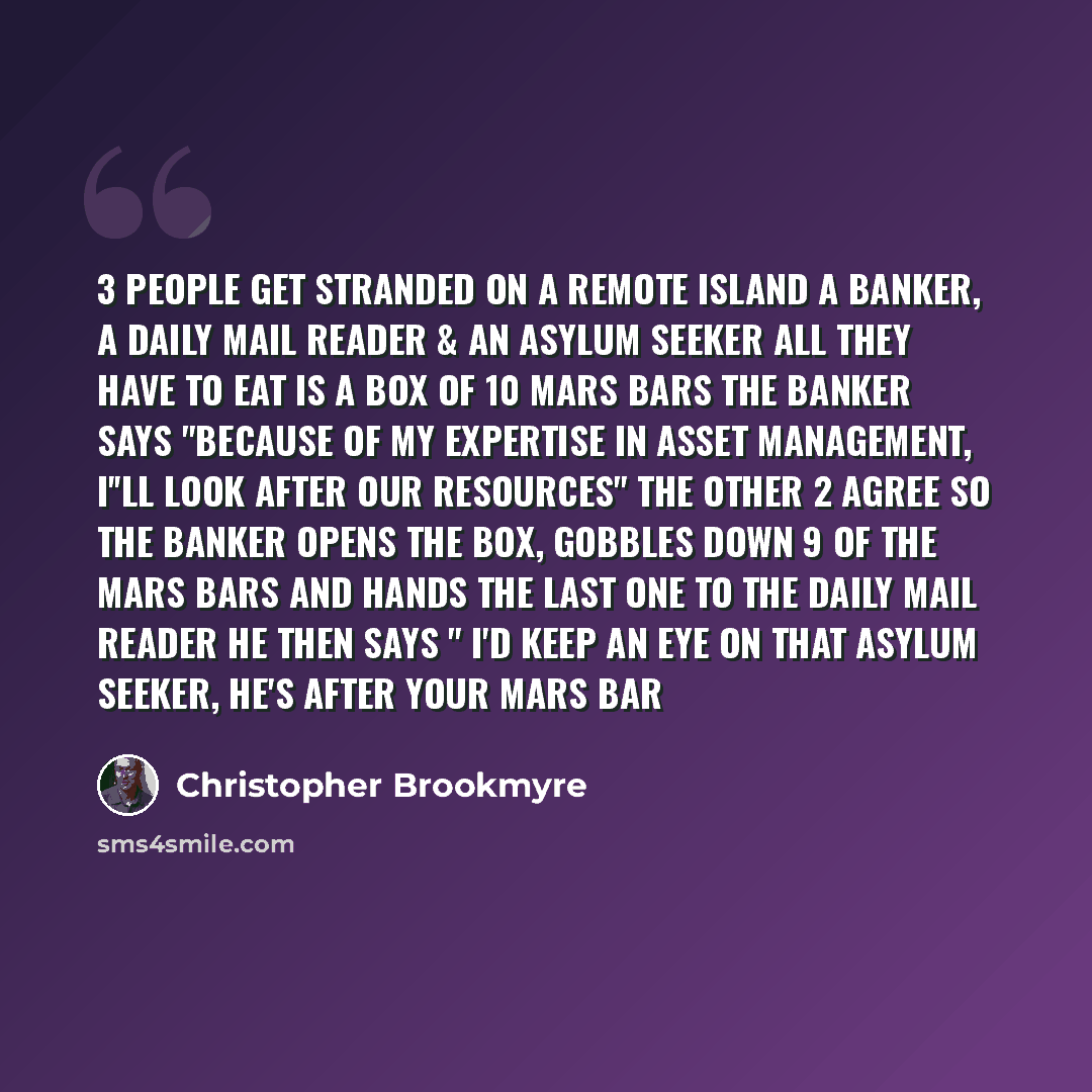 “3 people get stranded on a remote Island A Banker, a Daily Mail reader & an Asylum seeker All they have to eat is a box of 10 Mars bars The Banker says "Because of my expertise in asset management, I''ll look after our resources" The other 2 agree So the Banker opens the box, gobbles down 9 of the…” quote by Christopher Brookmyre