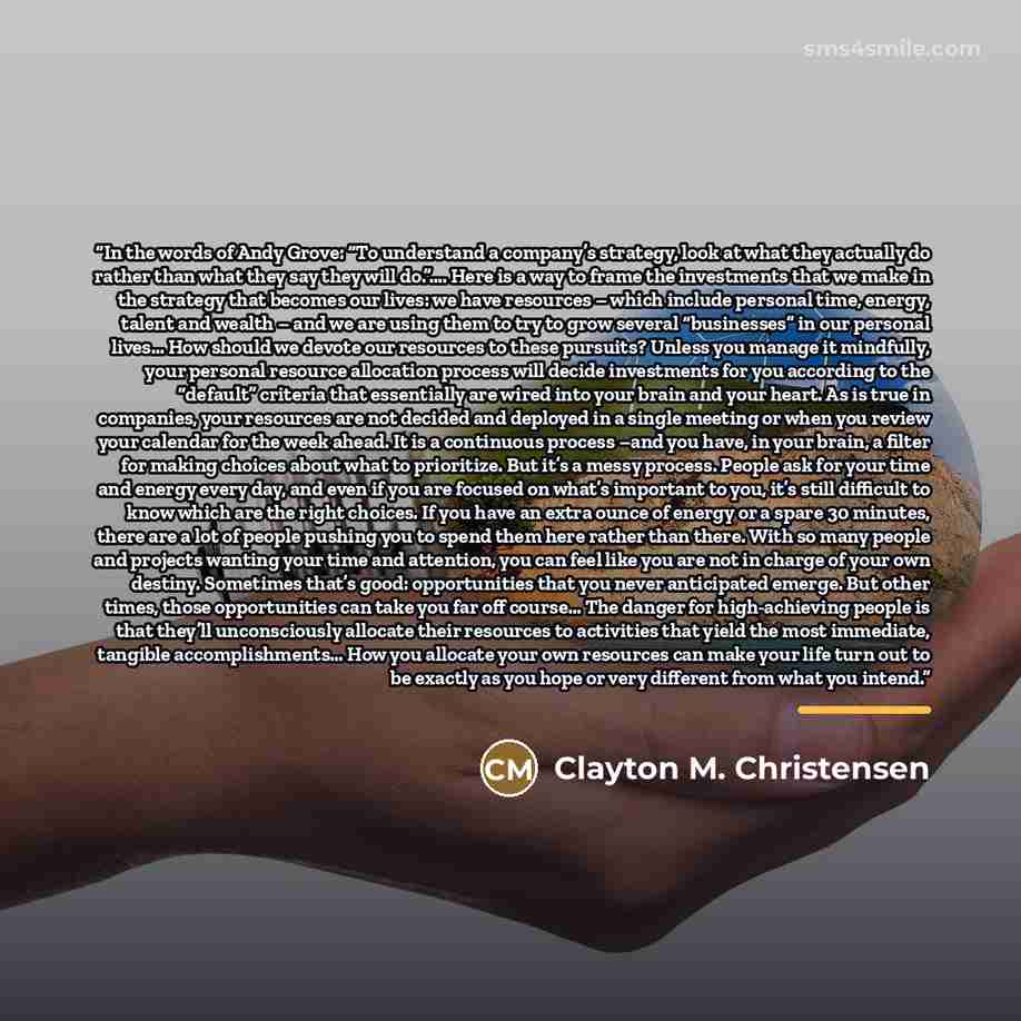 “In the words of Andy Grove: “To understand a company’s strategy, look at what they actually do rather than what they say they will do.”…. Here is a way to frame the investments that we make in the strategy that becomes our lives: we have resources – which include personal time, energy, talent and…” quote by Clayton M. Christensen