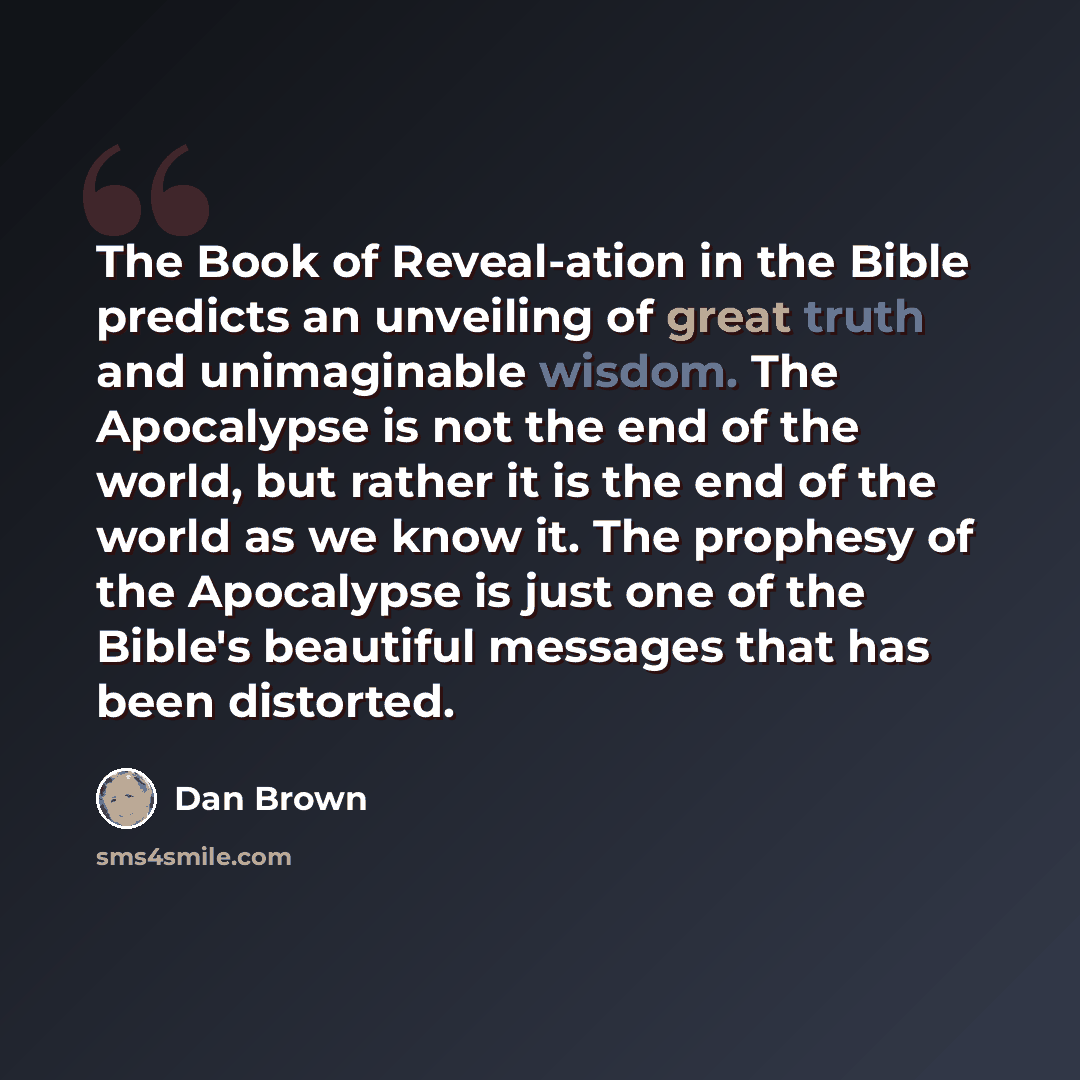 “The Book of Reveal-ation in the Bible predicts an unveiling of great truth and unimaginable wisdom. The Apocalypse is not the end of the world, but rather it is the end of the world as we know it. The prophesy of the Apocalypse is just one of the Bible's beautiful messages that has been distorted.” quote by Dan Brown