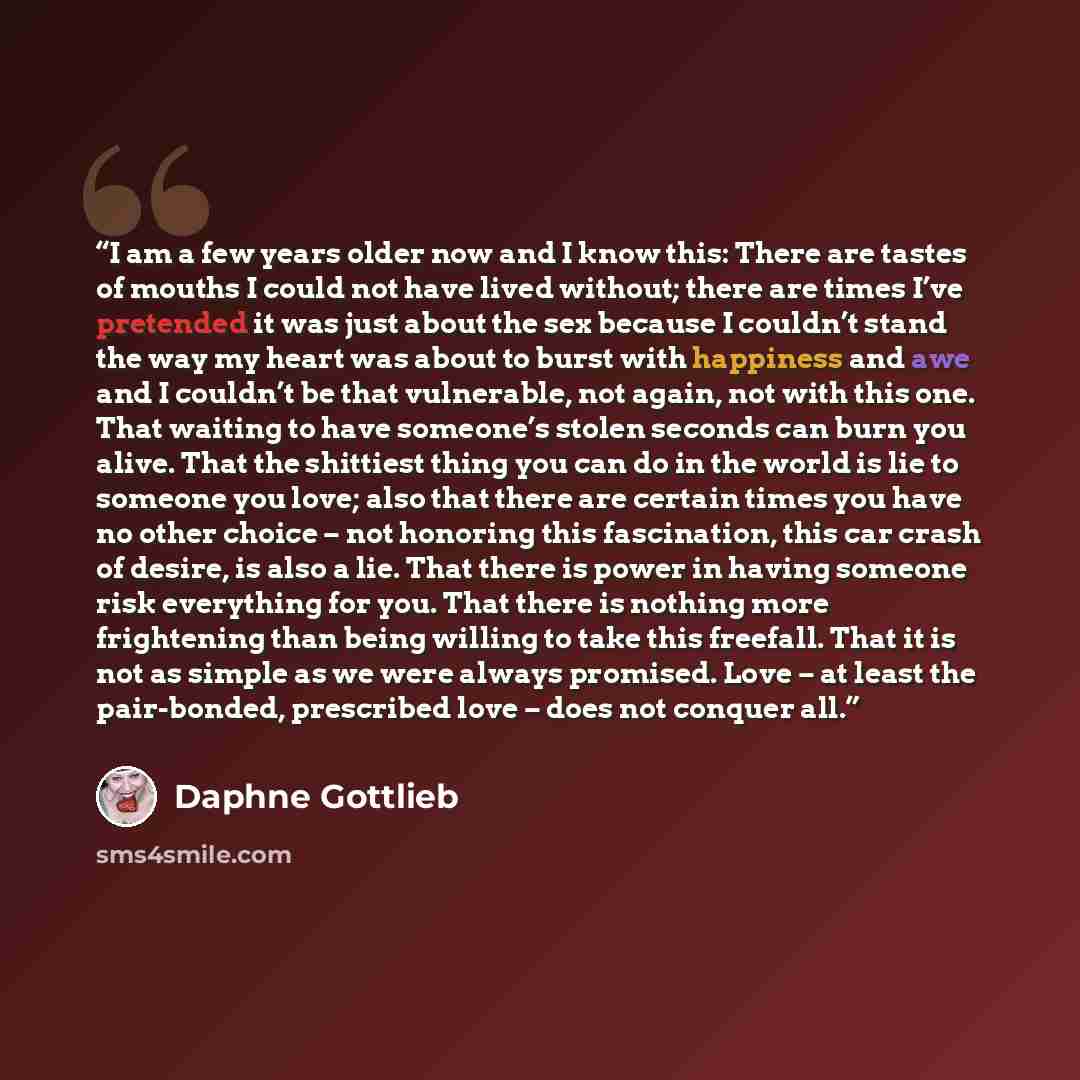 “I am a few years older now and I know this: There are tastes of mouths I could not have lived without; there are times I’ve pretended it was just about the sex because I couldn’t stand the way my heart was about to burst with happiness and awe and I couldn’t be that vulnerable, not again, not with…” quote by Daphne Gottlieb