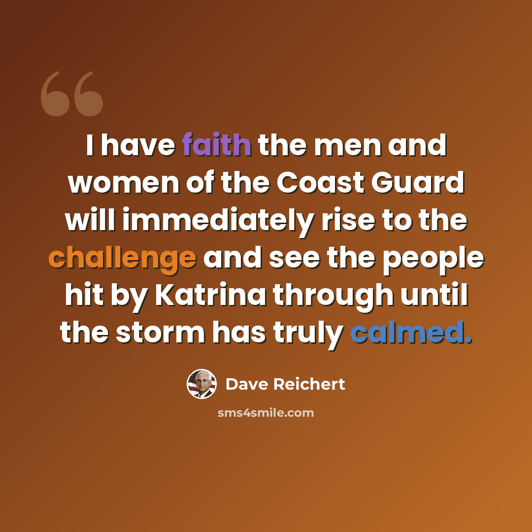 “I have faith the men and women of the Coast Guard will immediately rise to the challenge and see the people hit by Katrina through until the storm has truly calmed.” quote by Dave Reichert