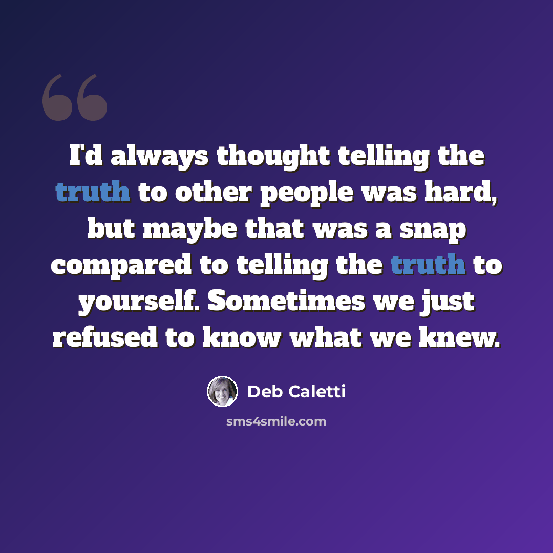 “I'd always thought telling the truth to other people was hard, but maybe that was a snap compared to telling the truth to yourself. Sometimes we just refused to know what we knew.” quote by Deb Caletti