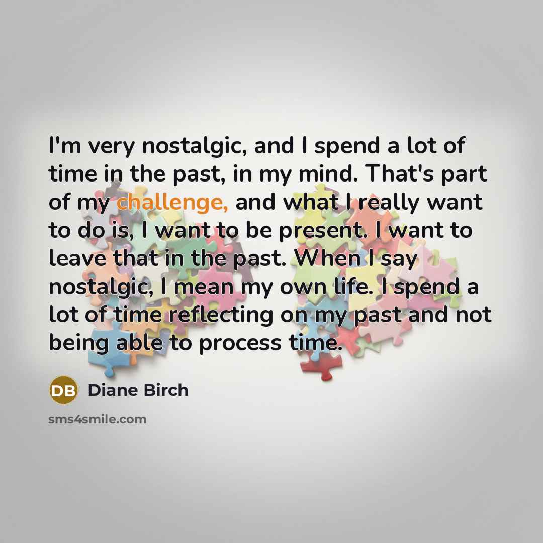 “I'm very nostalgic, and I spend a lot of time in the past, in my mind. That's part of my challenge, and what I really want to do is, I want to be present. I want to leave that in the past. When I say nostalgic, I mean my own life. I spend a lot of time reflecting on my past and not being able to…” quote by Diane Birch