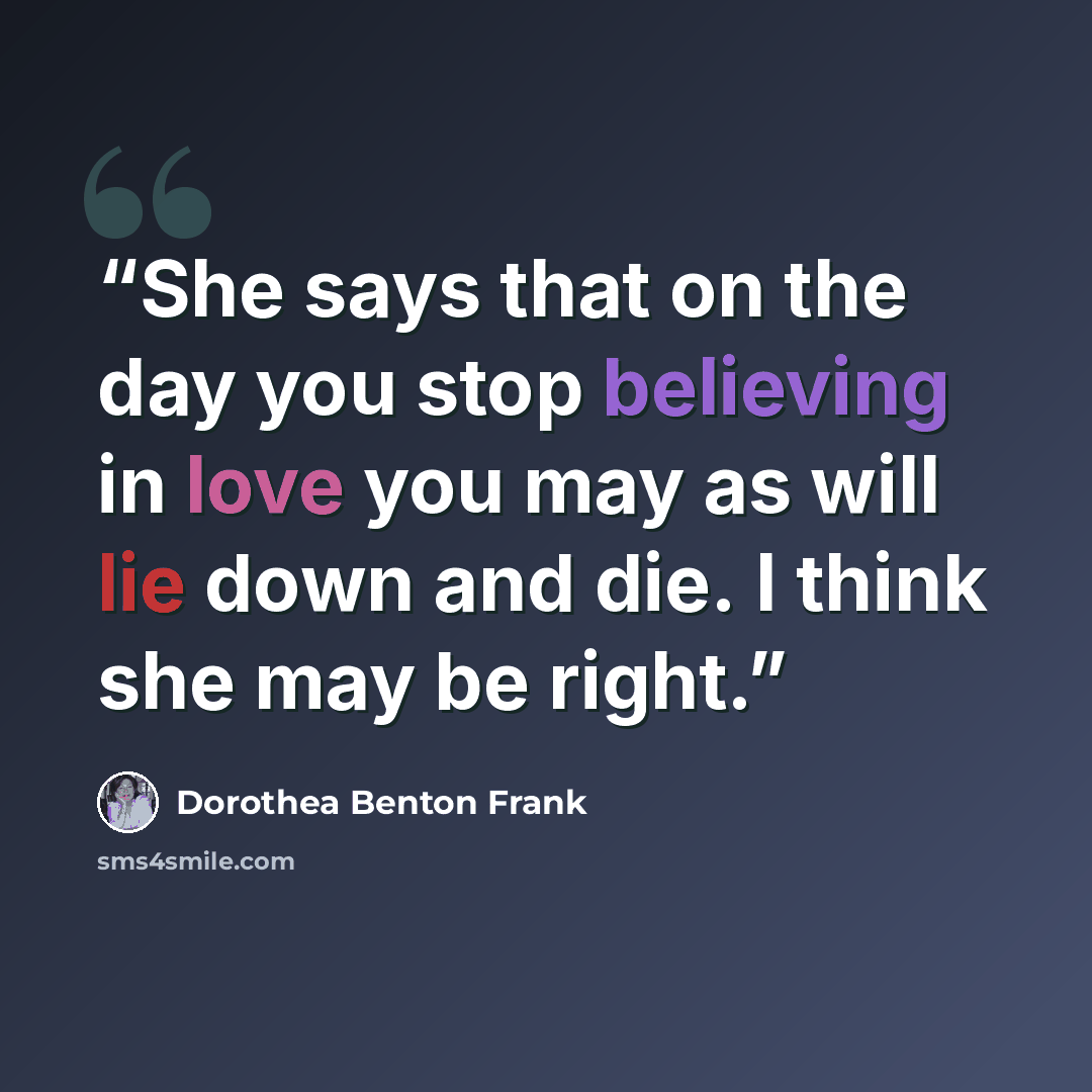 “She says that on the day you stop believing in love you may as will lie down and die. I think she may be right.” quote by Dorothea Benton Frank