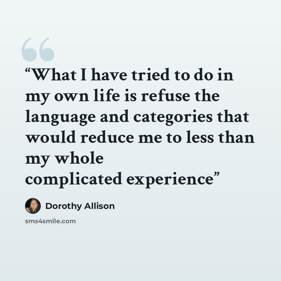 “What I have tried to do in my own life is refuse the language and categories that would reduce me to less than my whole complicated experience” quote by Dorothy Allison