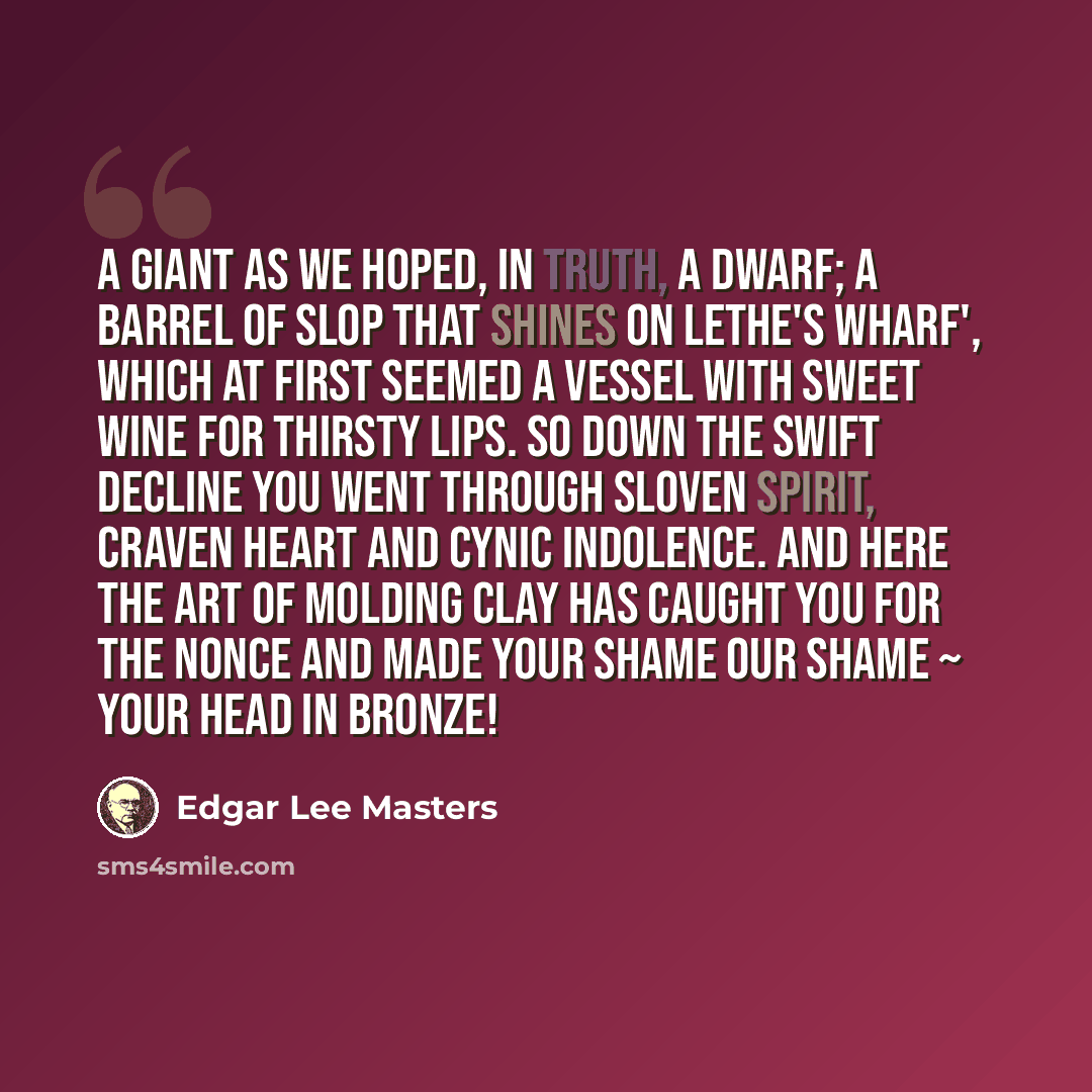 “A giant as we hoped, in truth, a dwarf; A barrel of slop that shines on Lethe's wharf', Which at first seemed a vessel with sweet wine For thirsty lips. So down the swift decline You went through sloven spirit, craven heart And cynic indolence. And here the art Of molding clay has caught you for…” quote by Edgar Lee Masters