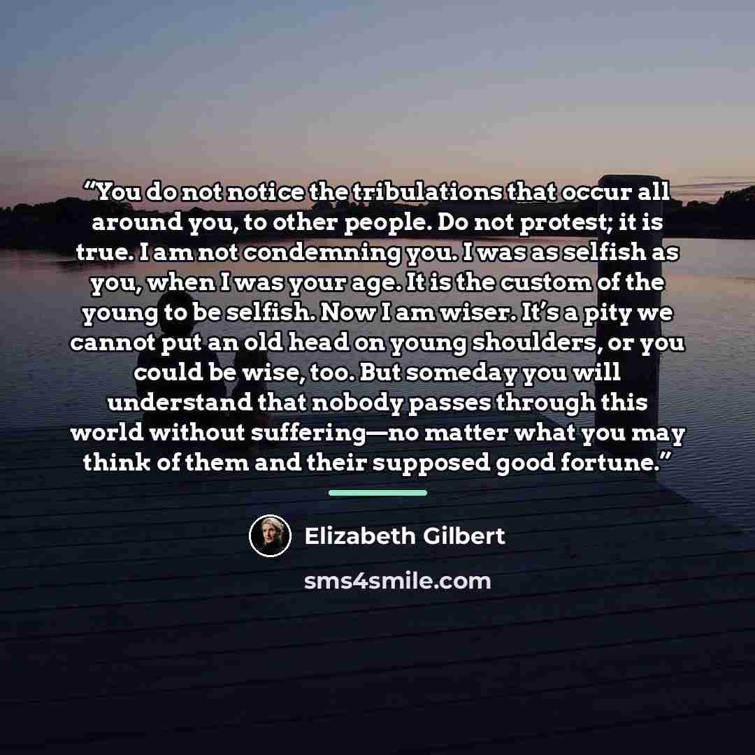 “You do not notice the tribulations that occur all around you, to other people. Do not protest; it is true. I am not condemning you. I was as selfish as you, when I was your age. It is the custom of the young to be selfish. Now I am wiser. It’s a pity we cannot put an old head on young shoulders…” quote by Elizabeth Gilbert