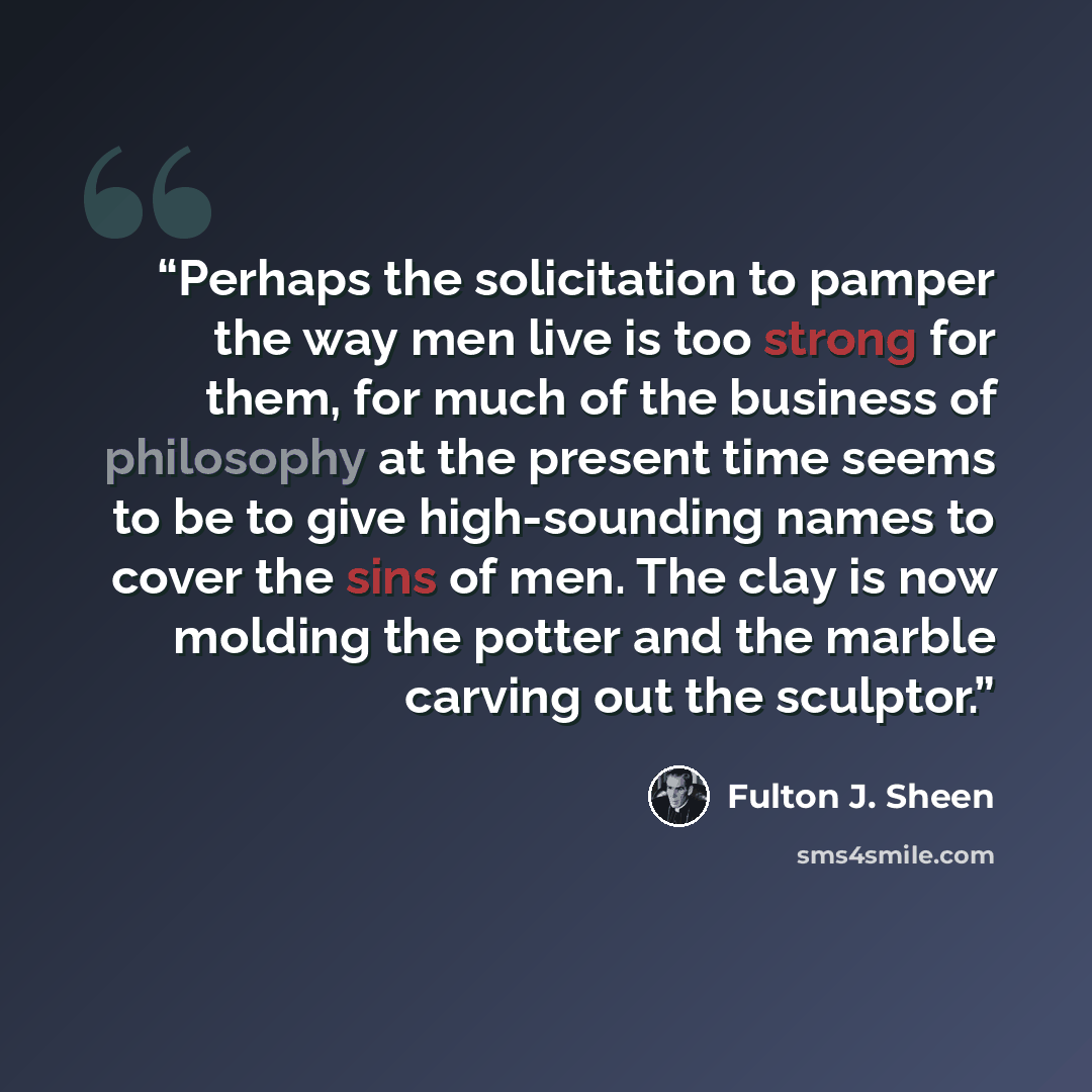 “Perhaps the solicitation to pamper the way men live is too strong for them, for much of the business of philosophy at the present time seems to be to give high-sounding names to cover the sins of men. The clay is now molding the potter and the marble carving out the sculptor.” quote by Fulton J. Sheen