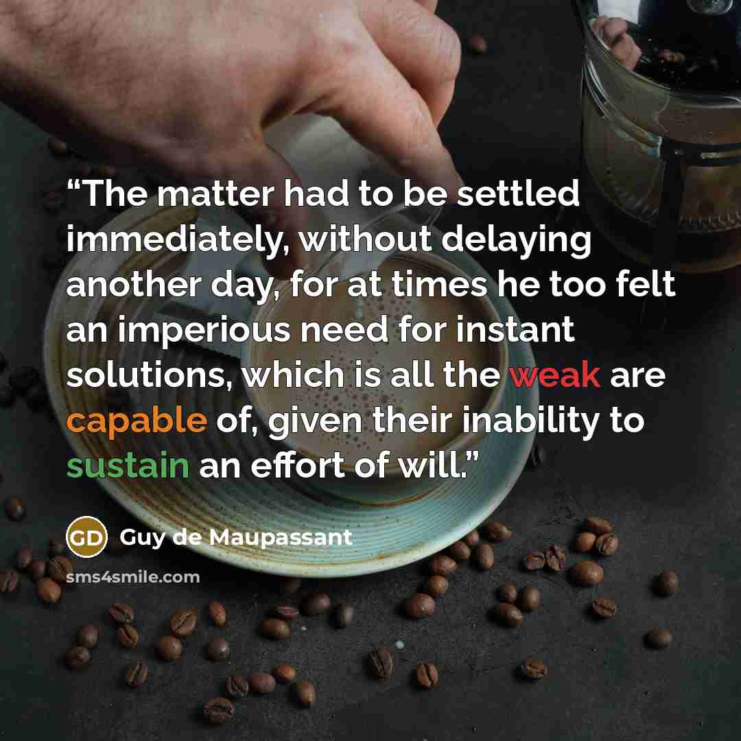“The matter had to be settled immediately, without delaying another day, for at times he too felt an imperious need for instant solutions, which is all the weak are capable of, given their inability to sustain an effort of will.” quote by Guy de Maupassant