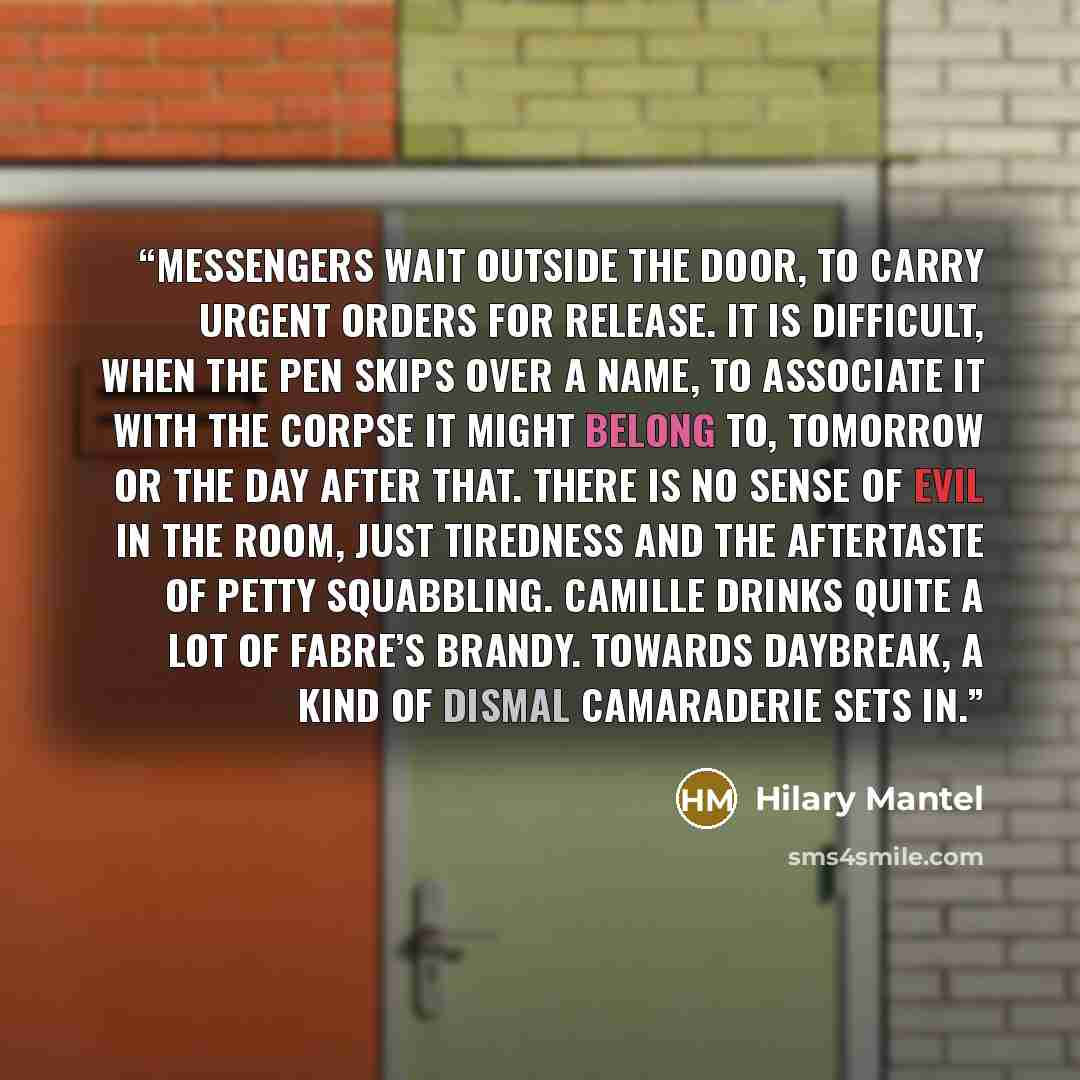“Messengers wait outside the door, to carry urgent orders for release. It is difficult, when the pen skips over a name, to associate it with the corpse it might belong to, tomorrow or the day after that. There is no sense of evil in the room, just tiredness and the aftertaste of petty squabbling…” quote by Hilary Mantel