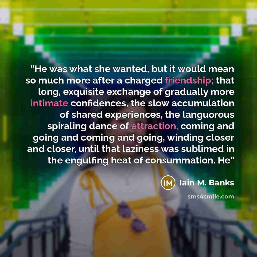 “He was what she wanted, but it would mean so much more after a charged friendship; that long, exquisite exchange of gradually more intimate confidences, the slow accumulation of shared experiences, the languorous spiraling dance of attraction, coming and going and coming and going, winding closer…” quote by Iain M. Banks