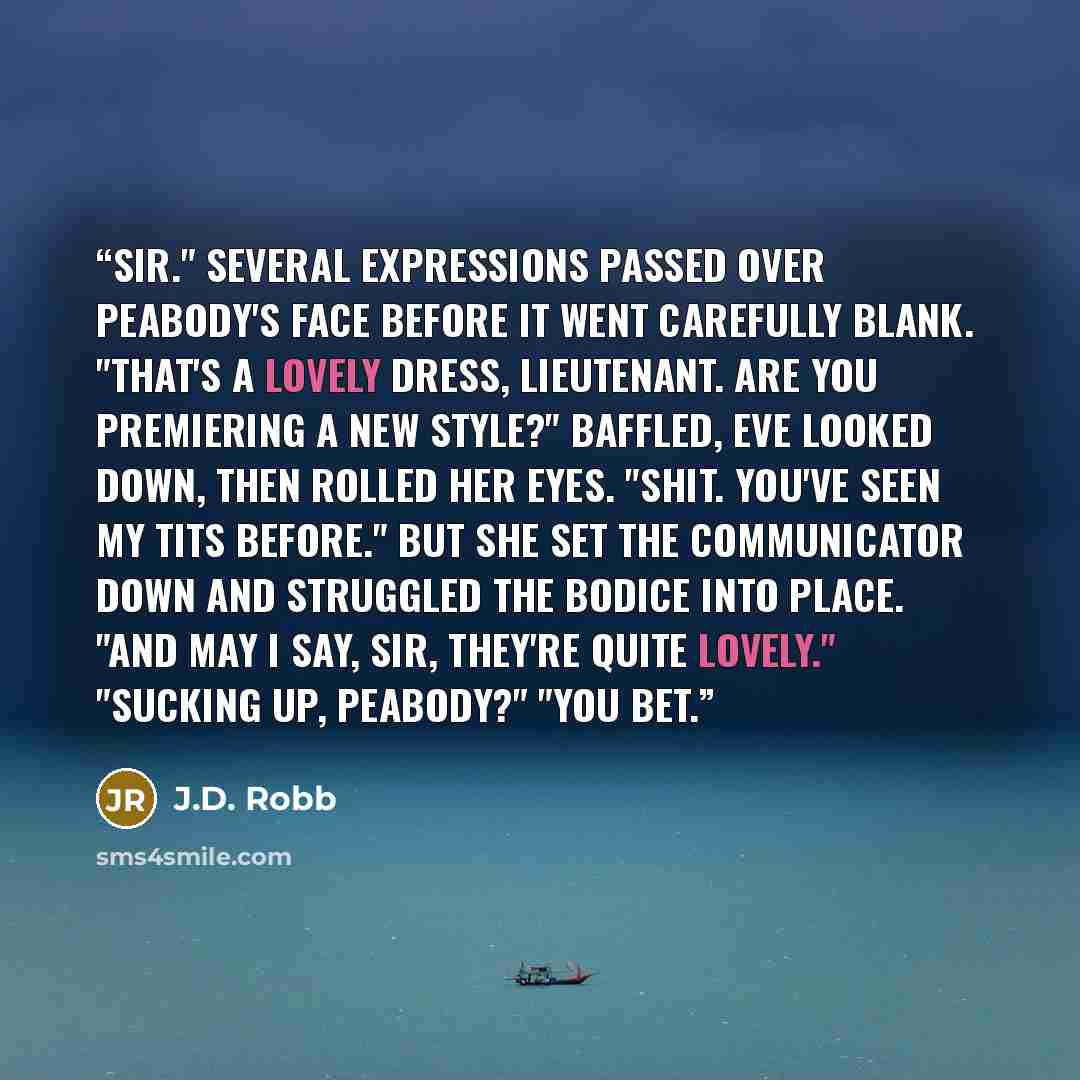 “Sir." Several expressions passed over Peabody's face before it went carefully blank. "That's a lovely dress, Lieutenant. Are you premiering a new style?" Baffled, Eve looked down, then rolled her eyes. "Shit. You've seen my tits before." But she set the communicator down and struggled the bodice…” quote by J.D. Robb