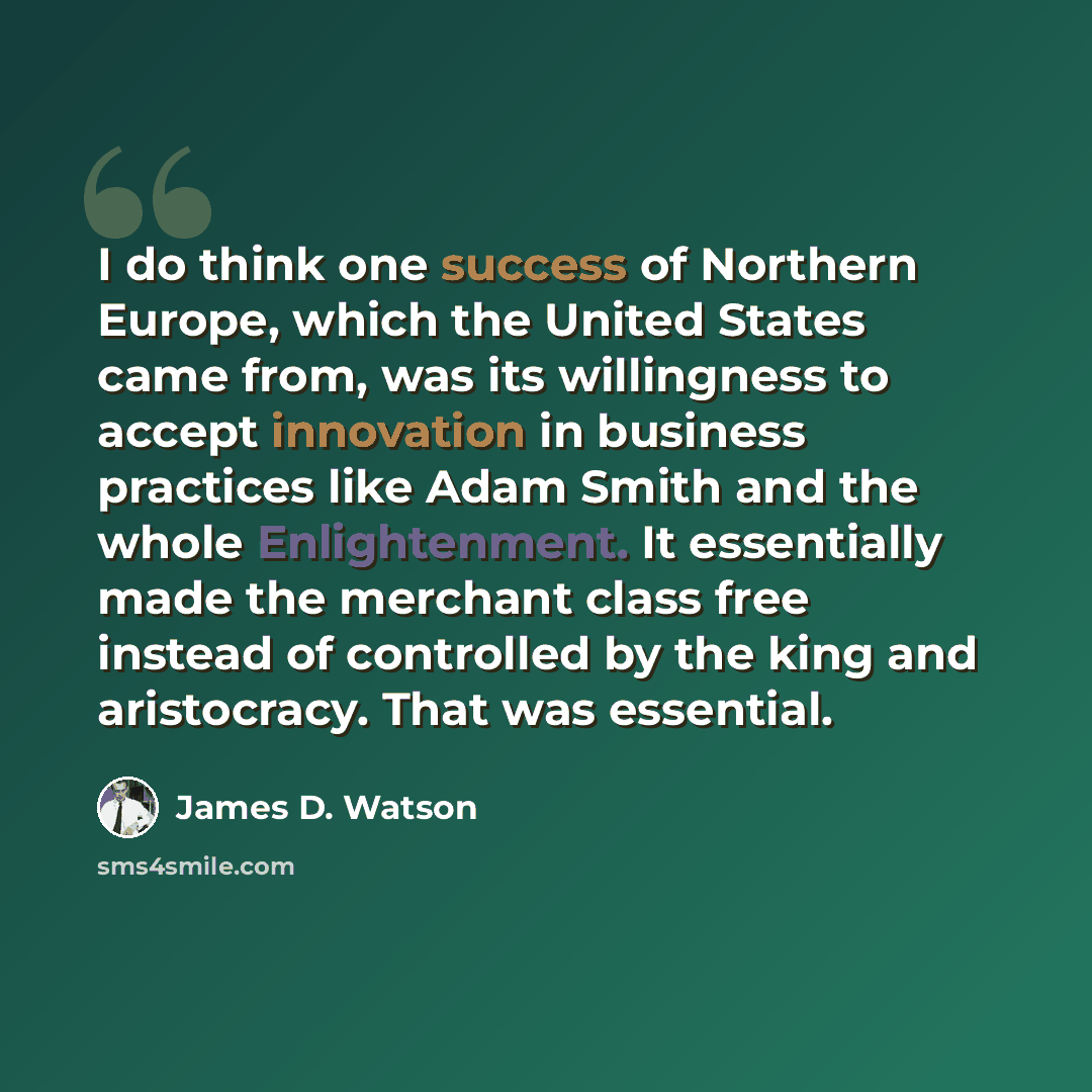 “I do think one success of Northern Europe, which the United States came from, was its willingness to accept innovation in business practices like Adam Smith and the whole Enlightenment. It essentially made the merchant class free instead of controlled by the king and aristocracy. That was essential.” quote by James D. Watson