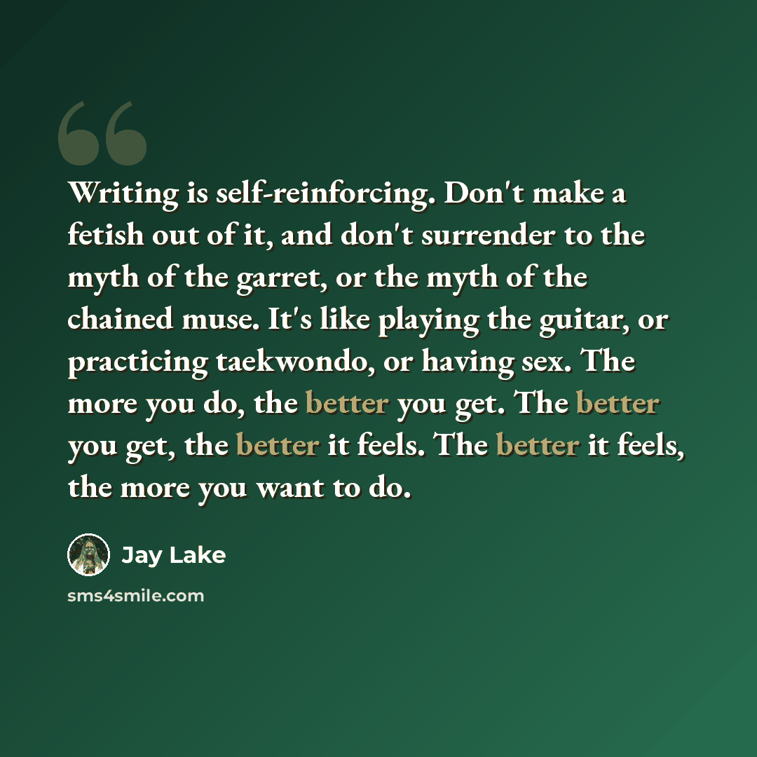 “Writing is self-reinforcing. Don't make a fetish out of it, and don't surrender to the myth of the garret, or the myth of the chained muse. It's like playing the guitar, or practicing taekwondo, or having sex. The more you do, the better you get. The better you get, the better it feels. The better…” quote by Jay Lake