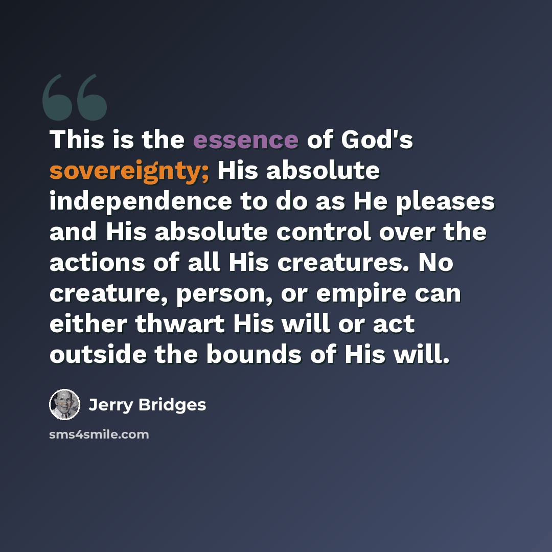 “This is the essence of God's sovereignty; His absolute independence to do as He pleases and His absolute control over the actions of all His creatures. No creature, person, or empire can either thwart His will or act outside the bounds of His will.” quote by Jerry Bridges