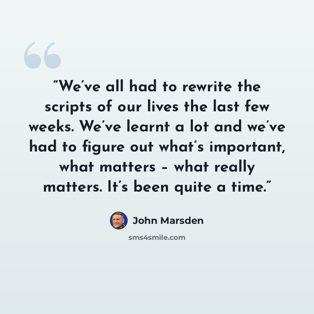 “We’ve all had to rewrite the scripts of our lives the last few weeks. We’ve learnt a lot and we’ve had to figure out what’s important, what matters – what really matters. It’s been quite a time.” quote by John Marsden