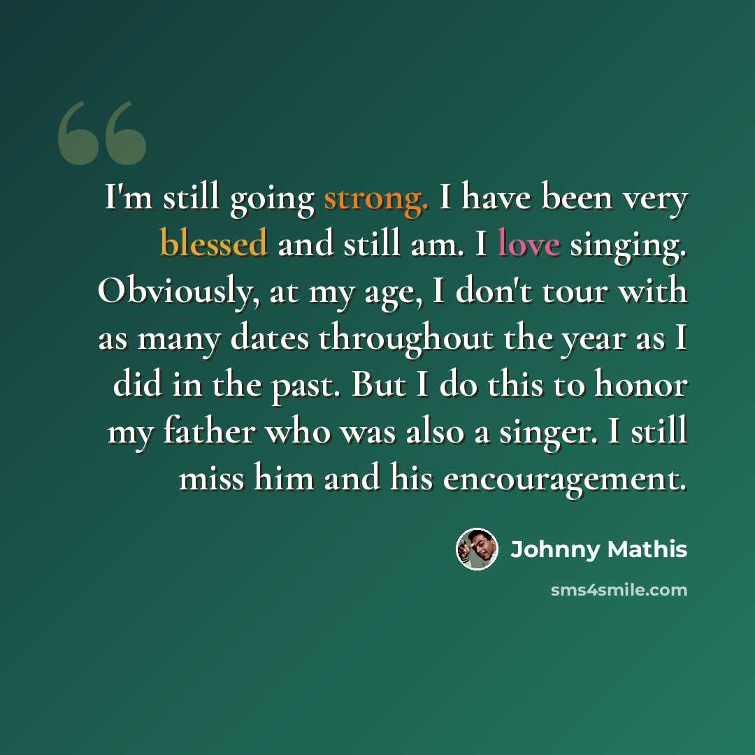 “I'm still going strong. I have been very blessed and still am. I love singing. Obviously, at my age, I don't tour with as many dates throughout the year as I did in the past. But I do this to honor my father who was also a singer. I still miss him and his encouragement.” quote by Johnny Mathis