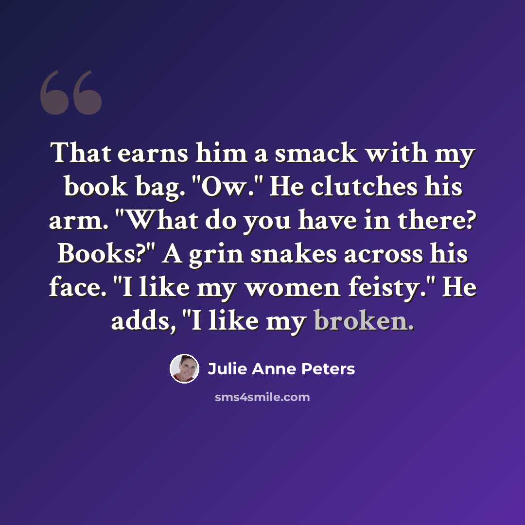 “That earns him a smack with my book bag. "Ow." He clutches his arm. "What do you have in there? Books?" A grin snakes across his face. "I like my women feisty." He adds, "I like my broken.” quote by Julie Anne Peters