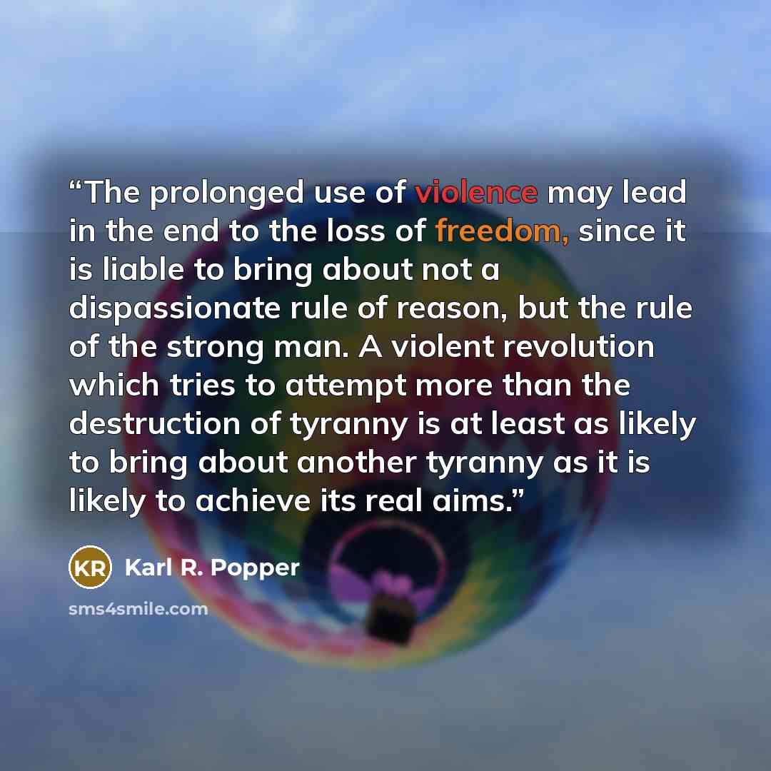 “The prolonged use of violence may lead in the end to the loss of freedom, since it is liable to bring about not a dispassionate rule of reason, but the rule of the strong man. A violent revolution which tries to attempt more than the destruction of tyranny is at least as likely to bring about…” quote by Karl R. Popper