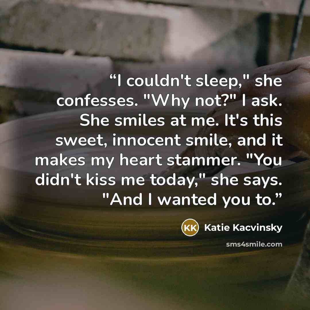 “I couldn't sleep," she confesses. "Why not?" I ask. She smiles at me. It's this sweet, innocent smile, and it makes my heart stammer. "You didn't kiss me today," she says. "And I wanted you to.” quote by Katie Kacvinsky