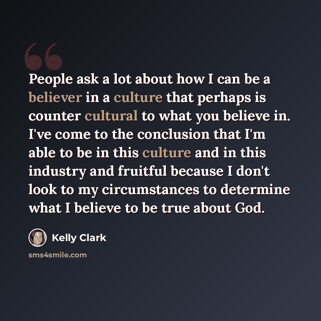 “People ask a lot about how I can be a believer in a culture that perhaps is counter cultural to what you believe in. I've come to the conclusion that I'm able to be in this culture and in this industry and fruitful because I don't look to my circumstances to determine what I believe to be true…” quote by Kelly Clark